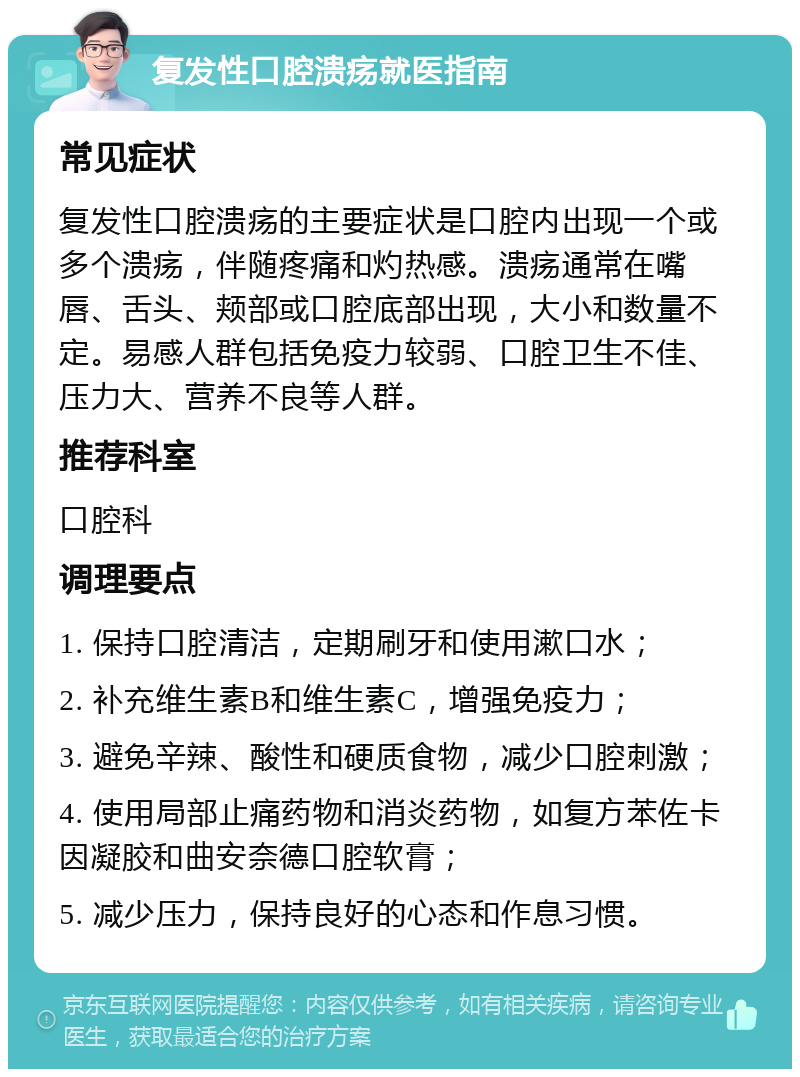 复发性口腔溃疡就医指南 常见症状 复发性口腔溃疡的主要症状是口腔内出现一个或多个溃疡，伴随疼痛和灼热感。溃疡通常在嘴唇、舌头、颊部或口腔底部出现，大小和数量不定。易感人群包括免疫力较弱、口腔卫生不佳、压力大、营养不良等人群。 推荐科室 口腔科 调理要点 1. 保持口腔清洁，定期刷牙和使用漱口水； 2. 补充维生素B和维生素C，增强免疫力； 3. 避免辛辣、酸性和硬质食物，减少口腔刺激； 4. 使用局部止痛药物和消炎药物，如复方苯佐卡因凝胶和曲安奈德口腔软膏； 5. 减少压力，保持良好的心态和作息习惯。