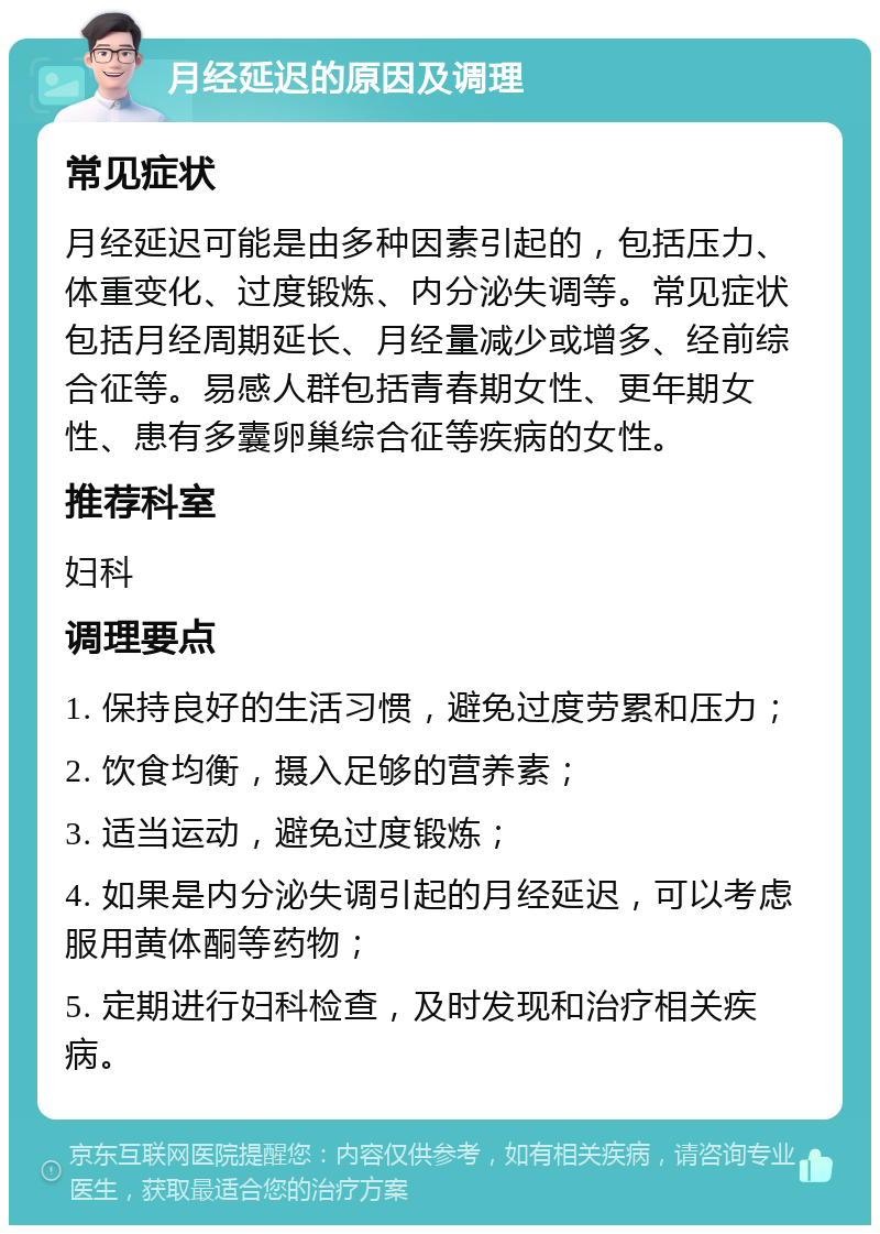 月经延迟的原因及调理 常见症状 月经延迟可能是由多种因素引起的，包括压力、体重变化、过度锻炼、内分泌失调等。常见症状包括月经周期延长、月经量减少或增多、经前综合征等。易感人群包括青春期女性、更年期女性、患有多囊卵巢综合征等疾病的女性。 推荐科室 妇科 调理要点 1. 保持良好的生活习惯，避免过度劳累和压力； 2. 饮食均衡，摄入足够的营养素； 3. 适当运动，避免过度锻炼； 4. 如果是内分泌失调引起的月经延迟，可以考虑服用黄体酮等药物； 5. 定期进行妇科检查，及时发现和治疗相关疾病。