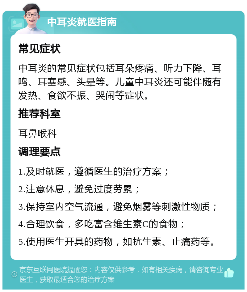 中耳炎就医指南 常见症状 中耳炎的常见症状包括耳朵疼痛、听力下降、耳鸣、耳塞感、头晕等。儿童中耳炎还可能伴随有发热、食欲不振、哭闹等症状。 推荐科室 耳鼻喉科 调理要点 1.及时就医，遵循医生的治疗方案； 2.注意休息，避免过度劳累； 3.保持室内空气流通，避免烟雾等刺激性物质； 4.合理饮食，多吃富含维生素C的食物； 5.使用医生开具的药物，如抗生素、止痛药等。