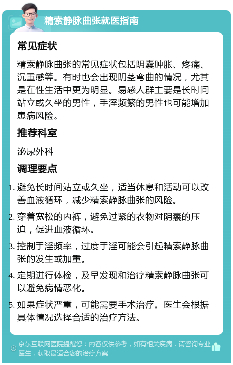 精索静脉曲张就医指南 常见症状 精索静脉曲张的常见症状包括阴囊肿胀、疼痛、沉重感等。有时也会出现阴茎弯曲的情况，尤其是在性生活中更为明显。易感人群主要是长时间站立或久坐的男性，手淫频繁的男性也可能增加患病风险。 推荐科室 泌尿外科 调理要点 避免长时间站立或久坐，适当休息和活动可以改善血液循环，减少精索静脉曲张的风险。 穿着宽松的内裤，避免过紧的衣物对阴囊的压迫，促进血液循环。 控制手淫频率，过度手淫可能会引起精索静脉曲张的发生或加重。 定期进行体检，及早发现和治疗精索静脉曲张可以避免病情恶化。 如果症状严重，可能需要手术治疗。医生会根据具体情况选择合适的治疗方法。