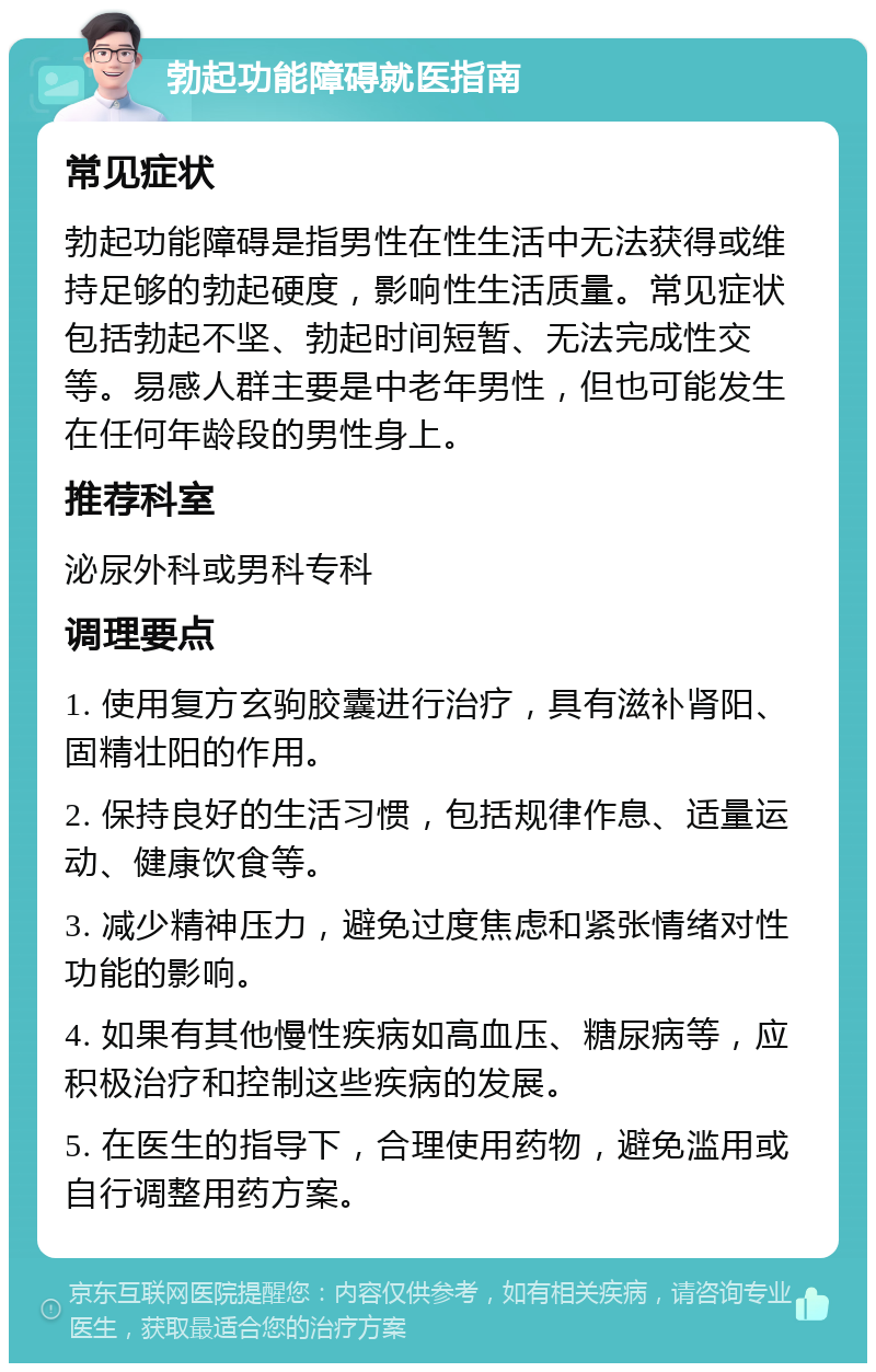 勃起功能障碍就医指南 常见症状 勃起功能障碍是指男性在性生活中无法获得或维持足够的勃起硬度，影响性生活质量。常见症状包括勃起不坚、勃起时间短暂、无法完成性交等。易感人群主要是中老年男性，但也可能发生在任何年龄段的男性身上。 推荐科室 泌尿外科或男科专科 调理要点 1. 使用复方玄驹胶囊进行治疗，具有滋补肾阳、固精壮阳的作用。 2. 保持良好的生活习惯，包括规律作息、适量运动、健康饮食等。 3. 减少精神压力，避免过度焦虑和紧张情绪对性功能的影响。 4. 如果有其他慢性疾病如高血压、糖尿病等，应积极治疗和控制这些疾病的发展。 5. 在医生的指导下，合理使用药物，避免滥用或自行调整用药方案。