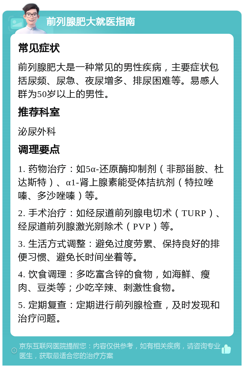 前列腺肥大就医指南 常见症状 前列腺肥大是一种常见的男性疾病，主要症状包括尿频、尿急、夜尿增多、排尿困难等。易感人群为50岁以上的男性。 推荐科室 泌尿外科 调理要点 1. 药物治疗：如5α-还原酶抑制剂（非那甾胺、杜达斯特）、α1-肾上腺素能受体拮抗剂（特拉唑嗪、多沙唑嗪）等。 2. 手术治疗：如经尿道前列腺电切术（TURP）、经尿道前列腺激光剜除术（PVP）等。 3. 生活方式调整：避免过度劳累、保持良好的排便习惯、避免长时间坐着等。 4. 饮食调理：多吃富含锌的食物，如海鲜、瘦肉、豆类等；少吃辛辣、刺激性食物。 5. 定期复查：定期进行前列腺检查，及时发现和治疗问题。