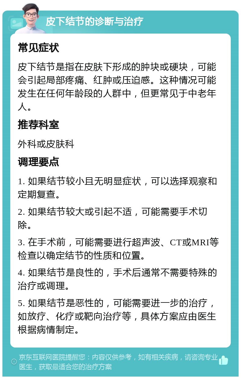 皮下结节的诊断与治疗 常见症状 皮下结节是指在皮肤下形成的肿块或硬块，可能会引起局部疼痛、红肿或压迫感。这种情况可能发生在任何年龄段的人群中，但更常见于中老年人。 推荐科室 外科或皮肤科 调理要点 1. 如果结节较小且无明显症状，可以选择观察和定期复查。 2. 如果结节较大或引起不适，可能需要手术切除。 3. 在手术前，可能需要进行超声波、CT或MRI等检查以确定结节的性质和位置。 4. 如果结节是良性的，手术后通常不需要特殊的治疗或调理。 5. 如果结节是恶性的，可能需要进一步的治疗，如放疗、化疗或靶向治疗等，具体方案应由医生根据病情制定。