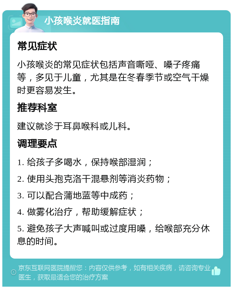 小孩喉炎就医指南 常见症状 小孩喉炎的常见症状包括声音嘶哑、嗓子疼痛等，多见于儿童，尤其是在冬春季节或空气干燥时更容易发生。 推荐科室 建议就诊于耳鼻喉科或儿科。 调理要点 1. 给孩子多喝水，保持喉部湿润； 2. 使用头孢克洛干混悬剂等消炎药物； 3. 可以配合蒲地蓝等中成药； 4. 做雾化治疗，帮助缓解症状； 5. 避免孩子大声喊叫或过度用嗓，给喉部充分休息的时间。