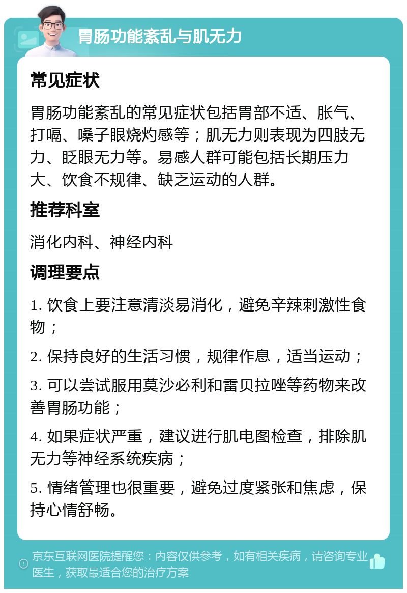 胃肠功能紊乱与肌无力 常见症状 胃肠功能紊乱的常见症状包括胃部不适、胀气、打嗝、嗓子眼烧灼感等；肌无力则表现为四肢无力、眨眼无力等。易感人群可能包括长期压力大、饮食不规律、缺乏运动的人群。 推荐科室 消化内科、神经内科 调理要点 1. 饮食上要注意清淡易消化，避免辛辣刺激性食物； 2. 保持良好的生活习惯，规律作息，适当运动； 3. 可以尝试服用莫沙必利和雷贝拉唑等药物来改善胃肠功能； 4. 如果症状严重，建议进行肌电图检查，排除肌无力等神经系统疾病； 5. 情绪管理也很重要，避免过度紧张和焦虑，保持心情舒畅。