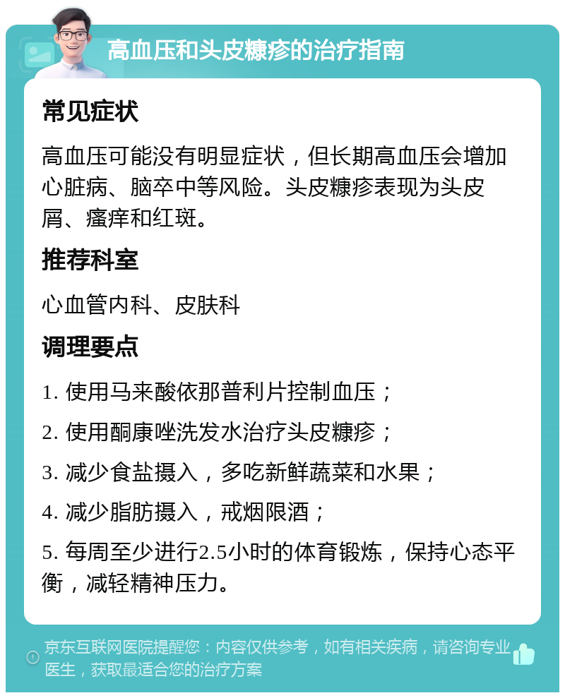 高血压和头皮糠疹的治疗指南 常见症状 高血压可能没有明显症状，但长期高血压会增加心脏病、脑卒中等风险。头皮糠疹表现为头皮屑、瘙痒和红斑。 推荐科室 心血管内科、皮肤科 调理要点 1. 使用马来酸依那普利片控制血压； 2. 使用酮康唑洗发水治疗头皮糠疹； 3. 减少食盐摄入，多吃新鲜蔬菜和水果； 4. 减少脂肪摄入，戒烟限酒； 5. 每周至少进行2.5小时的体育锻炼，保持心态平衡，减轻精神压力。