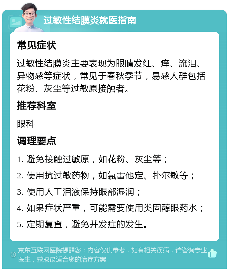 过敏性结膜炎就医指南 常见症状 过敏性结膜炎主要表现为眼睛发红、痒、流泪、异物感等症状，常见于春秋季节，易感人群包括花粉、灰尘等过敏原接触者。 推荐科室 眼科 调理要点 1. 避免接触过敏原，如花粉、灰尘等； 2. 使用抗过敏药物，如氯雷他定、扑尔敏等； 3. 使用人工泪液保持眼部湿润； 4. 如果症状严重，可能需要使用类固醇眼药水； 5. 定期复查，避免并发症的发生。