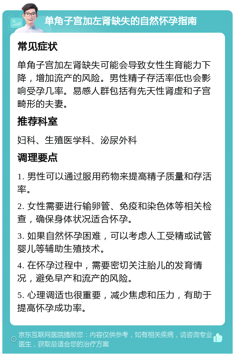 单角子宫加左肾缺失的自然怀孕指南 常见症状 单角子宫加左肾缺失可能会导致女性生育能力下降，增加流产的风险。男性精子存活率低也会影响受孕几率。易感人群包括有先天性肾虚和子宫畸形的夫妻。 推荐科室 妇科、生殖医学科、泌尿外科 调理要点 1. 男性可以通过服用药物来提高精子质量和存活率。 2. 女性需要进行输卵管、免疫和染色体等相关检查，确保身体状况适合怀孕。 3. 如果自然怀孕困难，可以考虑人工受精或试管婴儿等辅助生殖技术。 4. 在怀孕过程中，需要密切关注胎儿的发育情况，避免早产和流产的风险。 5. 心理调适也很重要，减少焦虑和压力，有助于提高怀孕成功率。