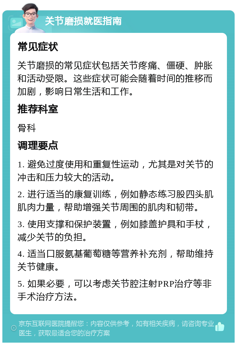 关节磨损就医指南 常见症状 关节磨损的常见症状包括关节疼痛、僵硬、肿胀和活动受限。这些症状可能会随着时间的推移而加剧，影响日常生活和工作。 推荐科室 骨科 调理要点 1. 避免过度使用和重复性运动，尤其是对关节的冲击和压力较大的活动。 2. 进行适当的康复训练，例如静态练习股四头肌肌肉力量，帮助增强关节周围的肌肉和韧带。 3. 使用支撑和保护装置，例如膝盖护具和手杖，减少关节的负担。 4. 适当口服氨基葡萄糖等营养补充剂，帮助维持关节健康。 5. 如果必要，可以考虑关节腔注射PRP治疗等非手术治疗方法。