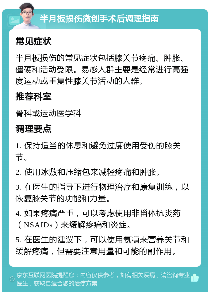 半月板损伤微创手术后调理指南 常见症状 半月板损伤的常见症状包括膝关节疼痛、肿胀、僵硬和活动受限。易感人群主要是经常进行高强度运动或重复性膝关节活动的人群。 推荐科室 骨科或运动医学科 调理要点 1. 保持适当的休息和避免过度使用受伤的膝关节。 2. 使用冰敷和压缩包来减轻疼痛和肿胀。 3. 在医生的指导下进行物理治疗和康复训练，以恢复膝关节的功能和力量。 4. 如果疼痛严重，可以考虑使用非甾体抗炎药（NSAIDs）来缓解疼痛和炎症。 5. 在医生的建议下，可以使用氨糖来营养关节和缓解疼痛，但需要注意用量和可能的副作用。