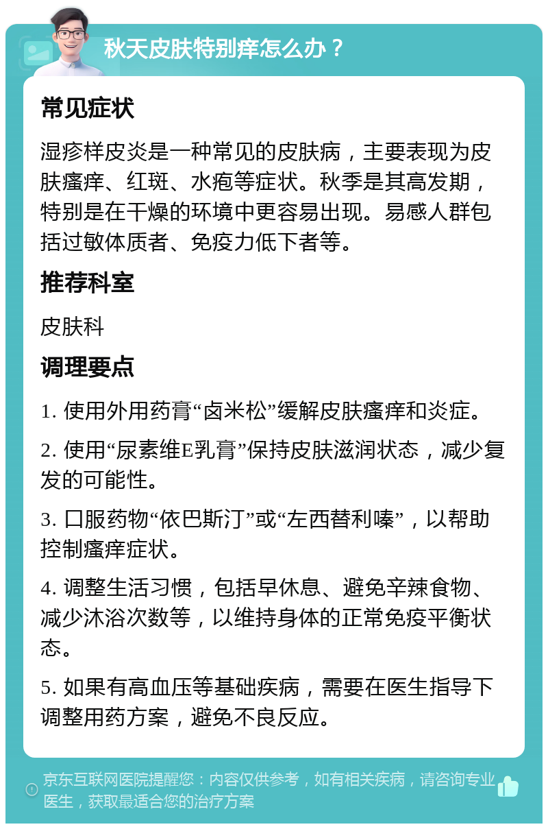 秋天皮肤特别痒怎么办？ 常见症状 湿疹样皮炎是一种常见的皮肤病，主要表现为皮肤瘙痒、红斑、水疱等症状。秋季是其高发期，特别是在干燥的环境中更容易出现。易感人群包括过敏体质者、免疫力低下者等。 推荐科室 皮肤科 调理要点 1. 使用外用药膏“卤米松”缓解皮肤瘙痒和炎症。 2. 使用“尿素维E乳膏”保持皮肤滋润状态，减少复发的可能性。 3. 口服药物“依巴斯汀”或“左西替利嗪”，以帮助控制瘙痒症状。 4. 调整生活习惯，包括早休息、避免辛辣食物、减少沐浴次数等，以维持身体的正常免疫平衡状态。 5. 如果有高血压等基础疾病，需要在医生指导下调整用药方案，避免不良反应。