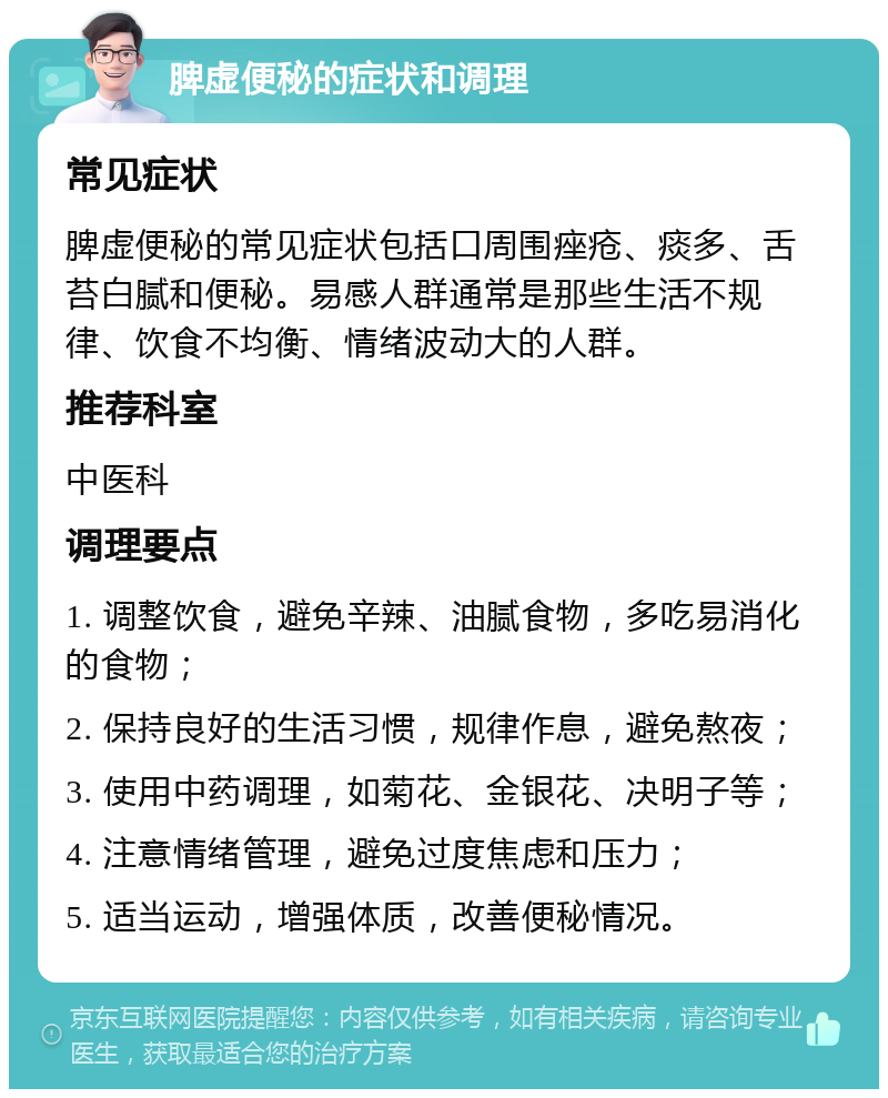 脾虚便秘的症状和调理 常见症状 脾虚便秘的常见症状包括口周围痤疮、痰多、舌苔白腻和便秘。易感人群通常是那些生活不规律、饮食不均衡、情绪波动大的人群。 推荐科室 中医科 调理要点 1. 调整饮食，避免辛辣、油腻食物，多吃易消化的食物； 2. 保持良好的生活习惯，规律作息，避免熬夜； 3. 使用中药调理，如菊花、金银花、决明子等； 4. 注意情绪管理，避免过度焦虑和压力； 5. 适当运动，增强体质，改善便秘情况。