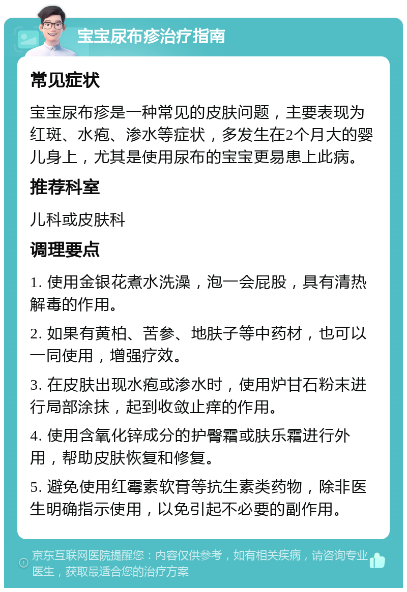 宝宝尿布疹治疗指南 常见症状 宝宝尿布疹是一种常见的皮肤问题，主要表现为红斑、水疱、渗水等症状，多发生在2个月大的婴儿身上，尤其是使用尿布的宝宝更易患上此病。 推荐科室 儿科或皮肤科 调理要点 1. 使用金银花煮水洗澡，泡一会屁股，具有清热解毒的作用。 2. 如果有黄柏、苦参、地肤子等中药材，也可以一同使用，增强疗效。 3. 在皮肤出现水疱或渗水时，使用炉甘石粉末进行局部涂抹，起到收敛止痒的作用。 4. 使用含氧化锌成分的护臀霜或肤乐霜进行外用，帮助皮肤恢复和修复。 5. 避免使用红霉素软膏等抗生素类药物，除非医生明确指示使用，以免引起不必要的副作用。