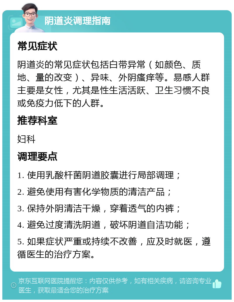 阴道炎调理指南 常见症状 阴道炎的常见症状包括白带异常（如颜色、质地、量的改变）、异味、外阴瘙痒等。易感人群主要是女性，尤其是性生活活跃、卫生习惯不良或免疫力低下的人群。 推荐科室 妇科 调理要点 1. 使用乳酸杆菌阴道胶囊进行局部调理； 2. 避免使用有害化学物质的清洁产品； 3. 保持外阴清洁干燥，穿着透气的内裤； 4. 避免过度清洗阴道，破坏阴道自洁功能； 5. 如果症状严重或持续不改善，应及时就医，遵循医生的治疗方案。