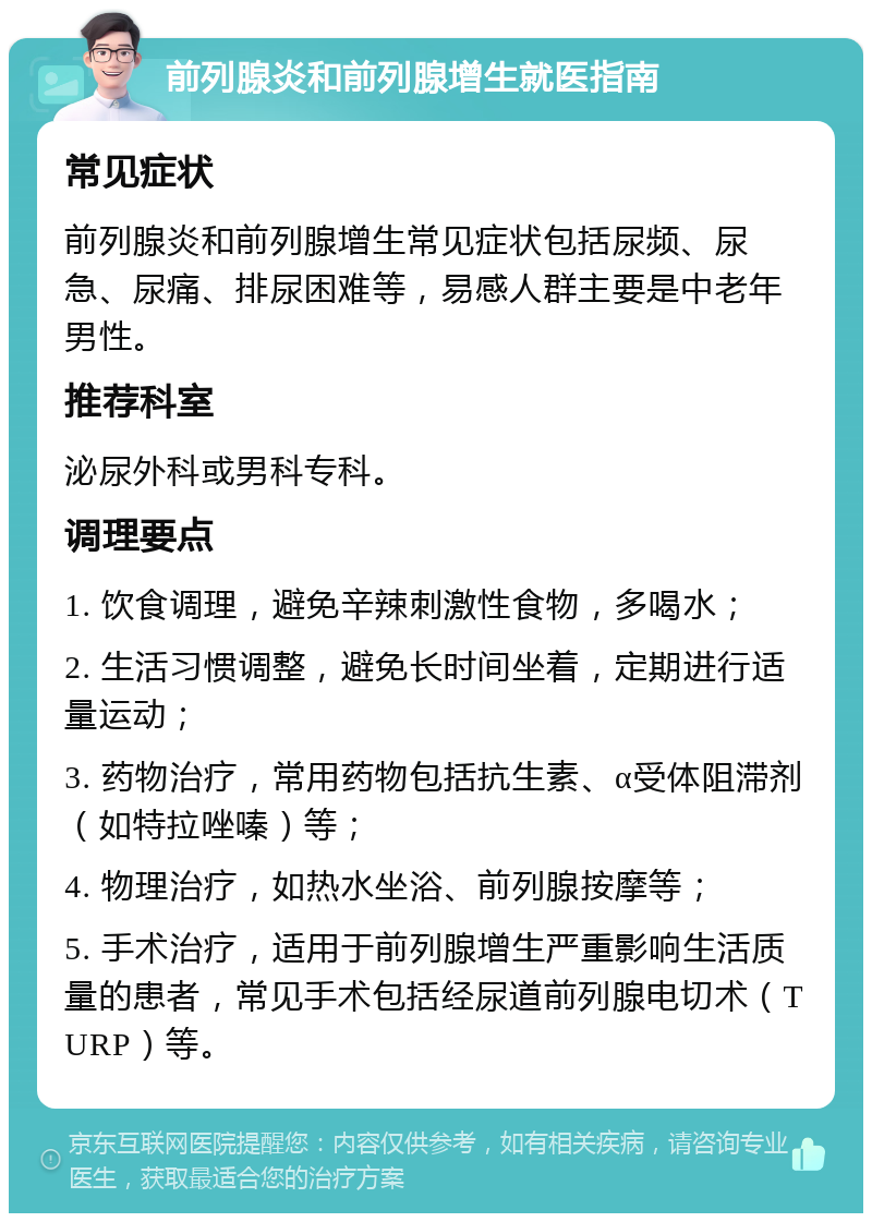 前列腺炎和前列腺增生就医指南 常见症状 前列腺炎和前列腺增生常见症状包括尿频、尿急、尿痛、排尿困难等，易感人群主要是中老年男性。 推荐科室 泌尿外科或男科专科。 调理要点 1. 饮食调理，避免辛辣刺激性食物，多喝水； 2. 生活习惯调整，避免长时间坐着，定期进行适量运动； 3. 药物治疗，常用药物包括抗生素、α受体阻滞剂（如特拉唑嗪）等； 4. 物理治疗，如热水坐浴、前列腺按摩等； 5. 手术治疗，适用于前列腺增生严重影响生活质量的患者，常见手术包括经尿道前列腺电切术（TURP）等。