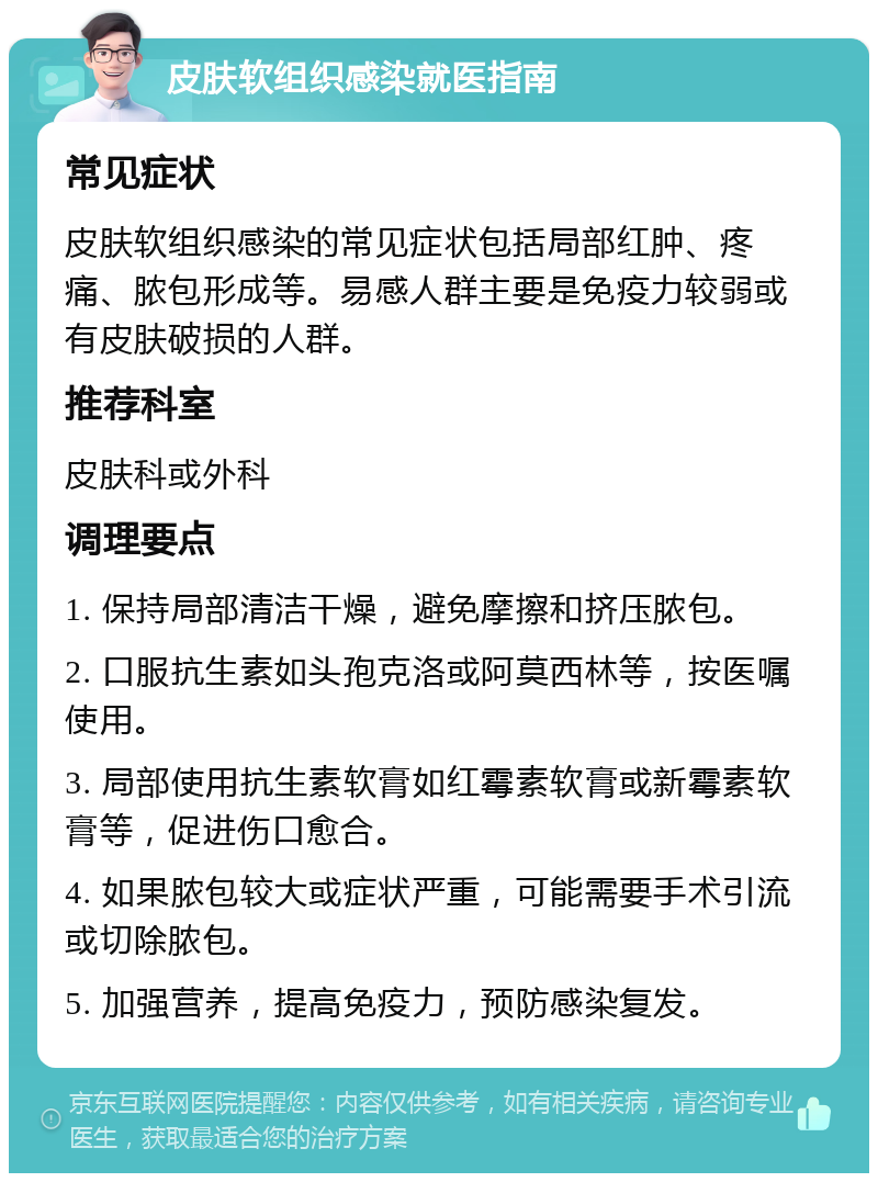 皮肤软组织感染就医指南 常见症状 皮肤软组织感染的常见症状包括局部红肿、疼痛、脓包形成等。易感人群主要是免疫力较弱或有皮肤破损的人群。 推荐科室 皮肤科或外科 调理要点 1. 保持局部清洁干燥，避免摩擦和挤压脓包。 2. 口服抗生素如头孢克洛或阿莫西林等，按医嘱使用。 3. 局部使用抗生素软膏如红霉素软膏或新霉素软膏等，促进伤口愈合。 4. 如果脓包较大或症状严重，可能需要手术引流或切除脓包。 5. 加强营养，提高免疫力，预防感染复发。