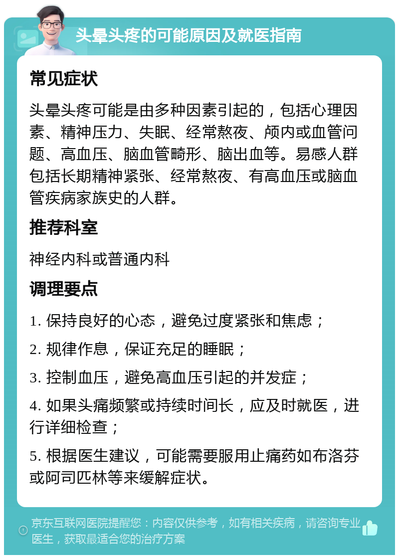 头晕头疼的可能原因及就医指南 常见症状 头晕头疼可能是由多种因素引起的，包括心理因素、精神压力、失眠、经常熬夜、颅内或血管问题、高血压、脑血管畸形、脑出血等。易感人群包括长期精神紧张、经常熬夜、有高血压或脑血管疾病家族史的人群。 推荐科室 神经内科或普通内科 调理要点 1. 保持良好的心态，避免过度紧张和焦虑； 2. 规律作息，保证充足的睡眠； 3. 控制血压，避免高血压引起的并发症； 4. 如果头痛频繁或持续时间长，应及时就医，进行详细检查； 5. 根据医生建议，可能需要服用止痛药如布洛芬或阿司匹林等来缓解症状。