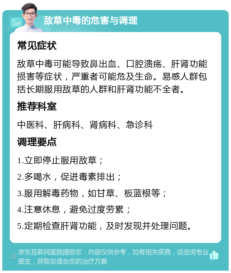 敌草中毒的危害与调理 常见症状 敌草中毒可能导致鼻出血、口腔溃疡、肝肾功能损害等症状，严重者可能危及生命。易感人群包括长期服用敌草的人群和肝肾功能不全者。 推荐科室 中医科、肝病科、肾病科、急诊科 调理要点 1.立即停止服用敌草； 2.多喝水，促进毒素排出； 3.服用解毒药物，如甘草、板蓝根等； 4.注意休息，避免过度劳累； 5.定期检查肝肾功能，及时发现并处理问题。