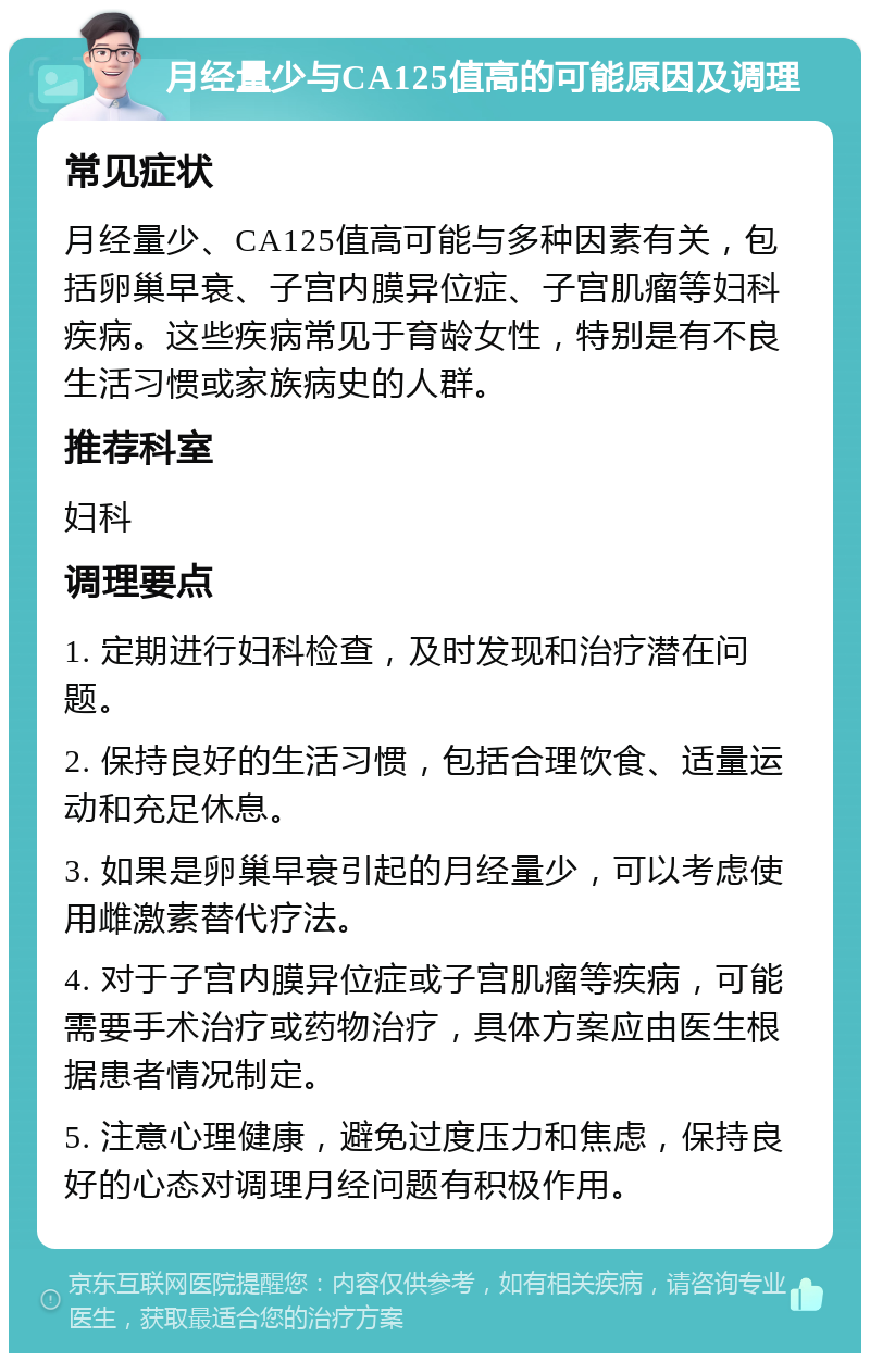 月经量少与CA125值高的可能原因及调理 常见症状 月经量少、CA125值高可能与多种因素有关，包括卵巢早衰、子宫内膜异位症、子宫肌瘤等妇科疾病。这些疾病常见于育龄女性，特别是有不良生活习惯或家族病史的人群。 推荐科室 妇科 调理要点 1. 定期进行妇科检查，及时发现和治疗潜在问题。 2. 保持良好的生活习惯，包括合理饮食、适量运动和充足休息。 3. 如果是卵巢早衰引起的月经量少，可以考虑使用雌激素替代疗法。 4. 对于子宫内膜异位症或子宫肌瘤等疾病，可能需要手术治疗或药物治疗，具体方案应由医生根据患者情况制定。 5. 注意心理健康，避免过度压力和焦虑，保持良好的心态对调理月经问题有积极作用。