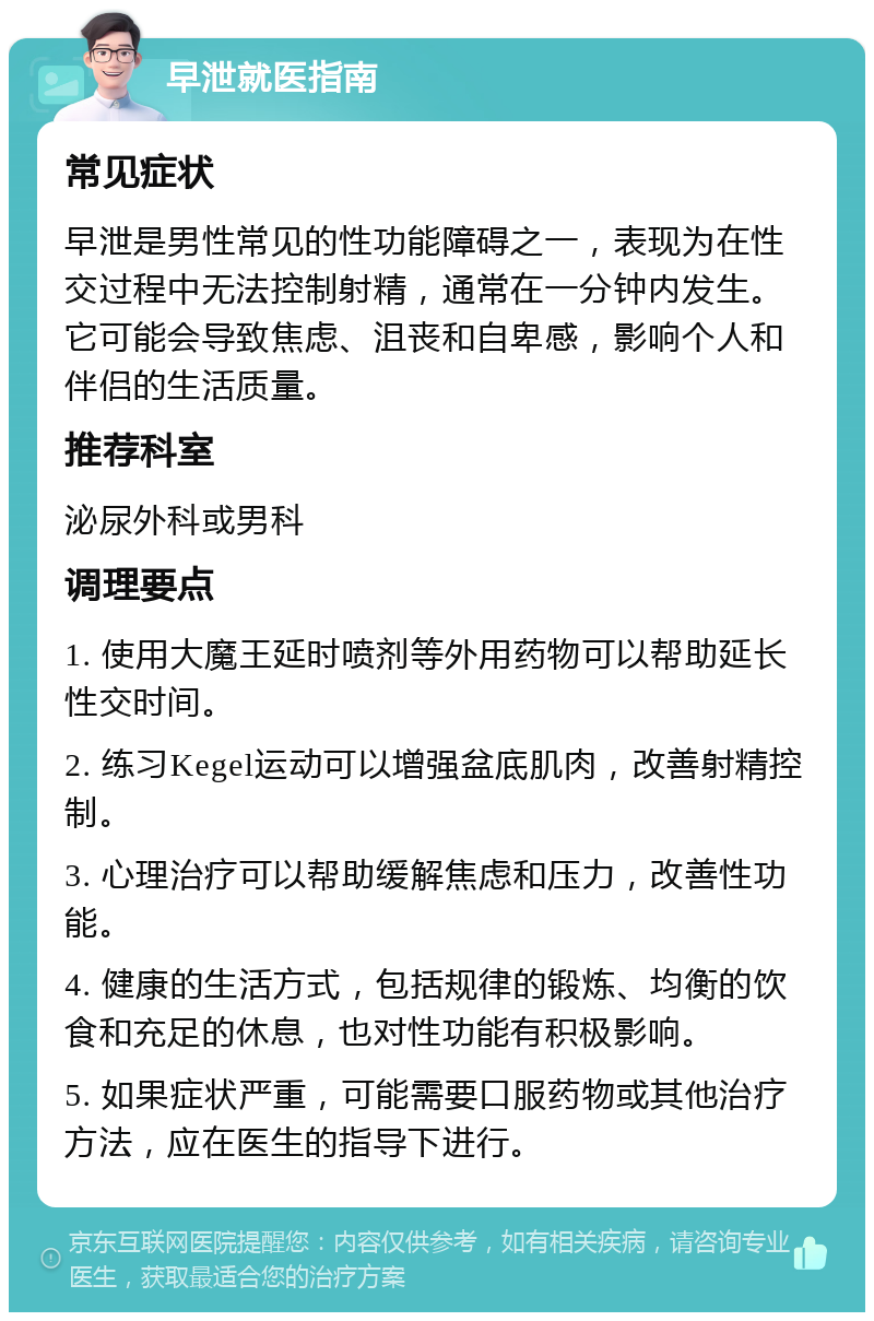 早泄就医指南 常见症状 早泄是男性常见的性功能障碍之一，表现为在性交过程中无法控制射精，通常在一分钟内发生。它可能会导致焦虑、沮丧和自卑感，影响个人和伴侣的生活质量。 推荐科室 泌尿外科或男科 调理要点 1. 使用大魔王延时喷剂等外用药物可以帮助延长性交时间。 2. 练习Kegel运动可以增强盆底肌肉，改善射精控制。 3. 心理治疗可以帮助缓解焦虑和压力，改善性功能。 4. 健康的生活方式，包括规律的锻炼、均衡的饮食和充足的休息，也对性功能有积极影响。 5. 如果症状严重，可能需要口服药物或其他治疗方法，应在医生的指导下进行。