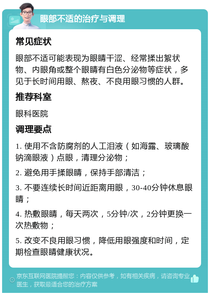 眼部不适的治疗与调理 常见症状 眼部不适可能表现为眼睛干涩、经常揉出絮状物、内眼角或整个眼睛有白色分泌物等症状，多见于长时间用眼、熬夜、不良用眼习惯的人群。 推荐科室 眼科医院 调理要点 1. 使用不含防腐剂的人工泪液（如海露、玻璃酸钠滴眼液）点眼，清理分泌物； 2. 避免用手揉眼睛，保持手部清洁； 3. 不要连续长时间近距离用眼，30-40分钟休息眼睛； 4. 热敷眼睛，每天两次，5分钟/次，2分钟更换一次热敷物； 5. 改变不良用眼习惯，降低用眼强度和时间，定期检查眼睛健康状况。