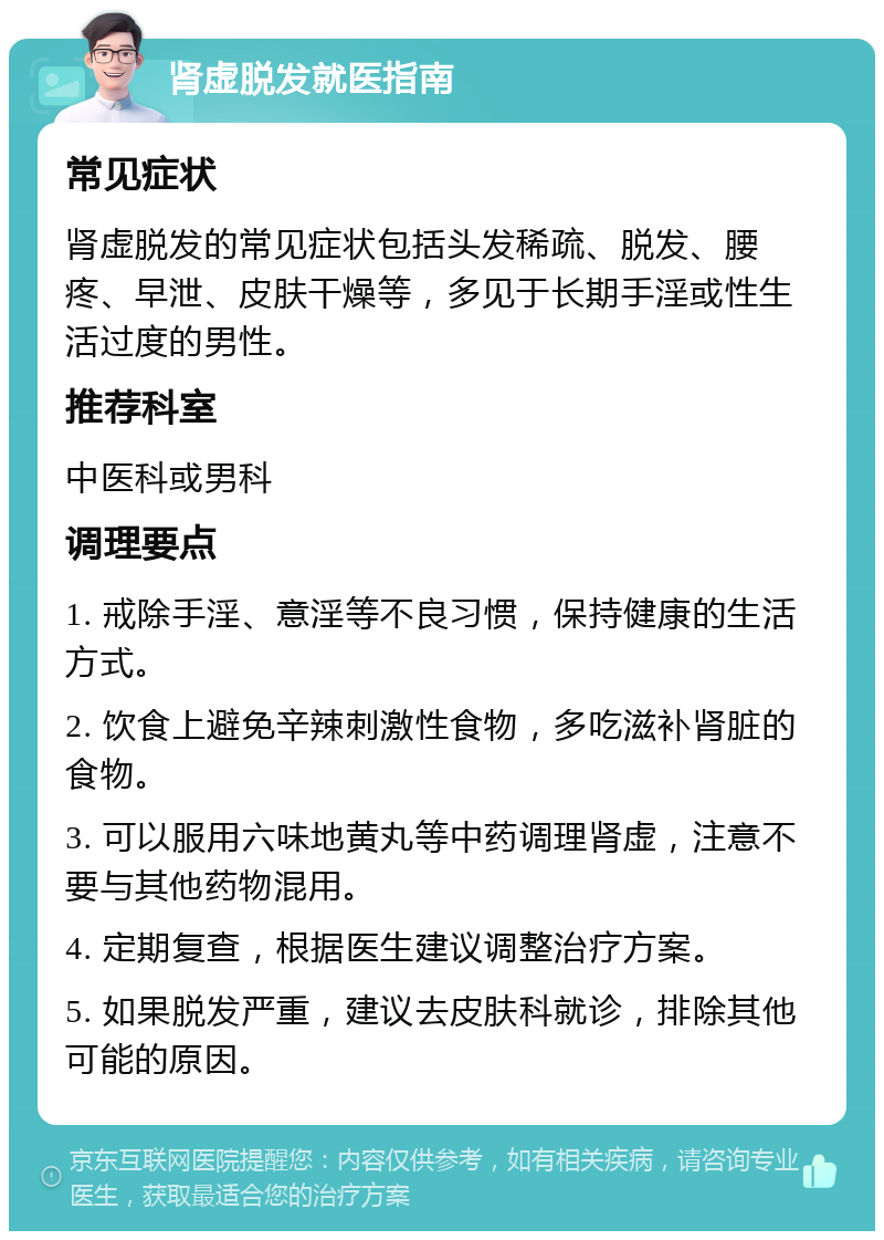 肾虚脱发就医指南 常见症状 肾虚脱发的常见症状包括头发稀疏、脱发、腰疼、早泄、皮肤干燥等，多见于长期手淫或性生活过度的男性。 推荐科室 中医科或男科 调理要点 1. 戒除手淫、意淫等不良习惯，保持健康的生活方式。 2. 饮食上避免辛辣刺激性食物，多吃滋补肾脏的食物。 3. 可以服用六味地黄丸等中药调理肾虚，注意不要与其他药物混用。 4. 定期复查，根据医生建议调整治疗方案。 5. 如果脱发严重，建议去皮肤科就诊，排除其他可能的原因。