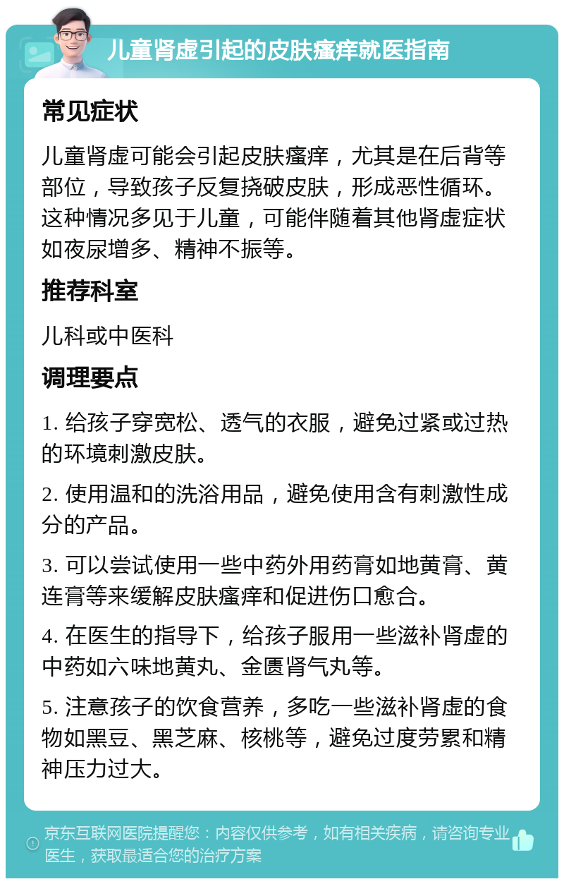 儿童肾虚引起的皮肤瘙痒就医指南 常见症状 儿童肾虚可能会引起皮肤瘙痒，尤其是在后背等部位，导致孩子反复挠破皮肤，形成恶性循环。这种情况多见于儿童，可能伴随着其他肾虚症状如夜尿增多、精神不振等。 推荐科室 儿科或中医科 调理要点 1. 给孩子穿宽松、透气的衣服，避免过紧或过热的环境刺激皮肤。 2. 使用温和的洗浴用品，避免使用含有刺激性成分的产品。 3. 可以尝试使用一些中药外用药膏如地黄膏、黄连膏等来缓解皮肤瘙痒和促进伤口愈合。 4. 在医生的指导下，给孩子服用一些滋补肾虚的中药如六味地黄丸、金匮肾气丸等。 5. 注意孩子的饮食营养，多吃一些滋补肾虚的食物如黑豆、黑芝麻、核桃等，避免过度劳累和精神压力过大。