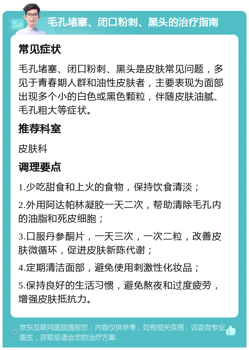 毛孔堵塞、闭口粉刺、黑头的治疗指南 常见症状 毛孔堵塞、闭口粉刺、黑头是皮肤常见问题，多见于青春期人群和油性皮肤者，主要表现为面部出现多个小的白色或黑色颗粒，伴随皮肤油腻、毛孔粗大等症状。 推荐科室 皮肤科 调理要点 1.少吃甜食和上火的食物，保持饮食清淡； 2.外用阿达帕林凝胶一天二次，帮助清除毛孔内的油脂和死皮细胞； 3.口服丹参酮片，一天三次，一次二粒，改善皮肤微循环，促进皮肤新陈代谢； 4.定期清洁面部，避免使用刺激性化妆品； 5.保持良好的生活习惯，避免熬夜和过度疲劳，增强皮肤抵抗力。