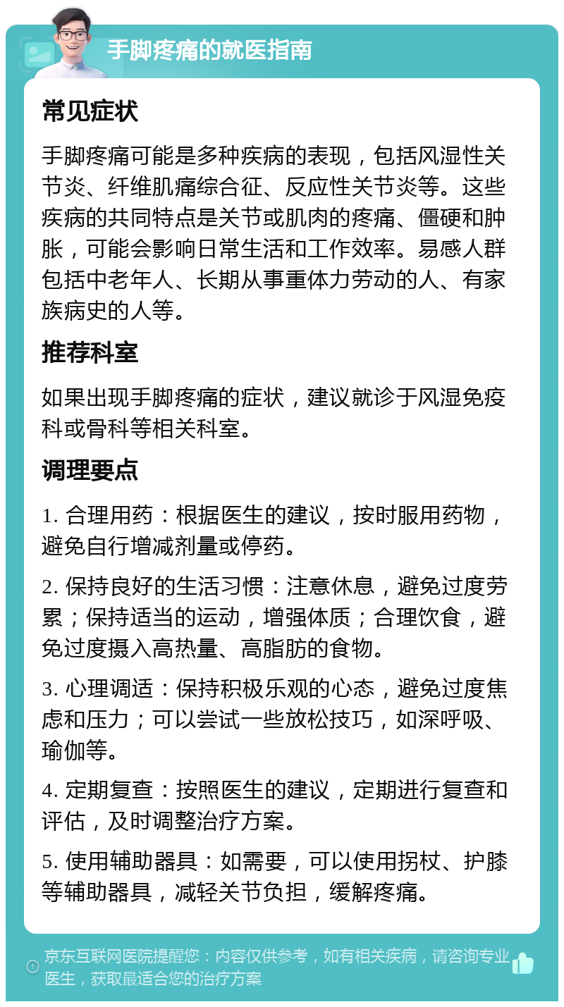 手脚疼痛的就医指南 常见症状 手脚疼痛可能是多种疾病的表现，包括风湿性关节炎、纤维肌痛综合征、反应性关节炎等。这些疾病的共同特点是关节或肌肉的疼痛、僵硬和肿胀，可能会影响日常生活和工作效率。易感人群包括中老年人、长期从事重体力劳动的人、有家族病史的人等。 推荐科室 如果出现手脚疼痛的症状，建议就诊于风湿免疫科或骨科等相关科室。 调理要点 1. 合理用药：根据医生的建议，按时服用药物，避免自行增减剂量或停药。 2. 保持良好的生活习惯：注意休息，避免过度劳累；保持适当的运动，增强体质；合理饮食，避免过度摄入高热量、高脂肪的食物。 3. 心理调适：保持积极乐观的心态，避免过度焦虑和压力；可以尝试一些放松技巧，如深呼吸、瑜伽等。 4. 定期复查：按照医生的建议，定期进行复查和评估，及时调整治疗方案。 5. 使用辅助器具：如需要，可以使用拐杖、护膝等辅助器具，减轻关节负担，缓解疼痛。