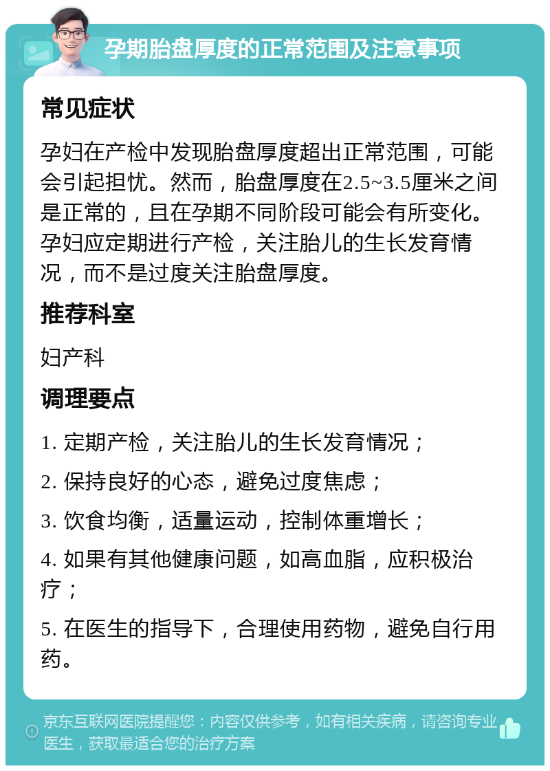 孕期胎盘厚度的正常范围及注意事项 常见症状 孕妇在产检中发现胎盘厚度超出正常范围，可能会引起担忧。然而，胎盘厚度在2.5~3.5厘米之间是正常的，且在孕期不同阶段可能会有所变化。孕妇应定期进行产检，关注胎儿的生长发育情况，而不是过度关注胎盘厚度。 推荐科室 妇产科 调理要点 1. 定期产检，关注胎儿的生长发育情况； 2. 保持良好的心态，避免过度焦虑； 3. 饮食均衡，适量运动，控制体重增长； 4. 如果有其他健康问题，如高血脂，应积极治疗； 5. 在医生的指导下，合理使用药物，避免自行用药。