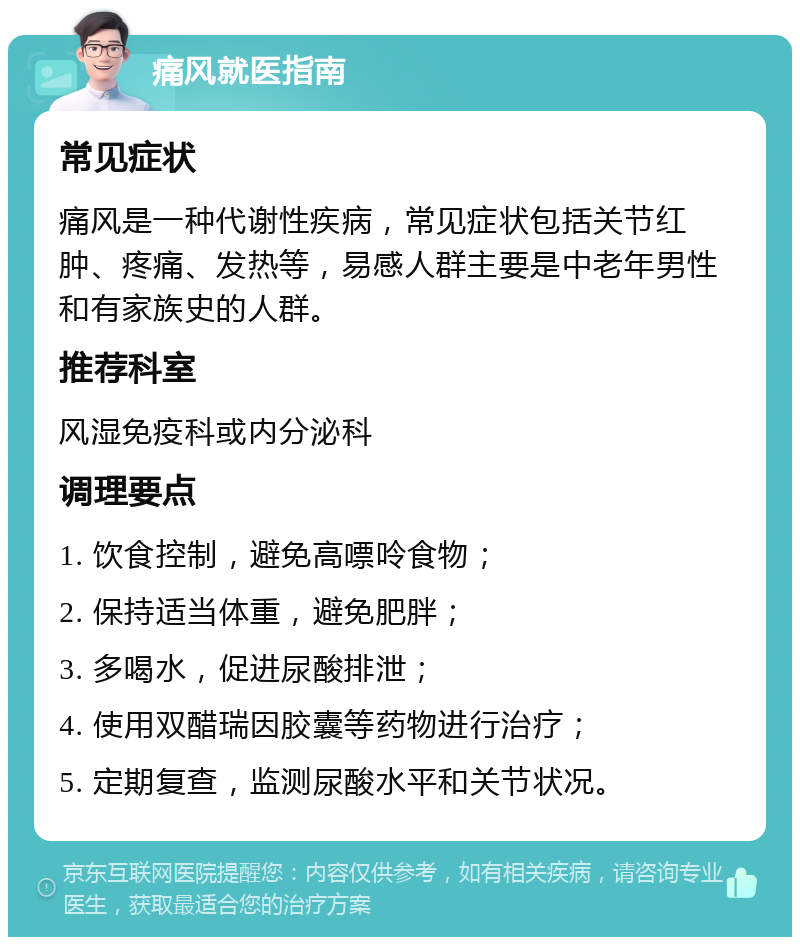 痛风就医指南 常见症状 痛风是一种代谢性疾病，常见症状包括关节红肿、疼痛、发热等，易感人群主要是中老年男性和有家族史的人群。 推荐科室 风湿免疫科或内分泌科 调理要点 1. 饮食控制，避免高嘌呤食物； 2. 保持适当体重，避免肥胖； 3. 多喝水，促进尿酸排泄； 4. 使用双醋瑞因胶囊等药物进行治疗； 5. 定期复查，监测尿酸水平和关节状况。