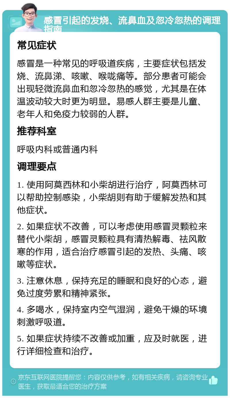 感冒引起的发烧、流鼻血及忽冷忽热的调理指南 常见症状 感冒是一种常见的呼吸道疾病，主要症状包括发烧、流鼻涕、咳嗽、喉咙痛等。部分患者可能会出现轻微流鼻血和忽冷忽热的感觉，尤其是在体温波动较大时更为明显。易感人群主要是儿童、老年人和免疫力较弱的人群。 推荐科室 呼吸内科或普通内科 调理要点 1. 使用阿莫西林和小柴胡进行治疗，阿莫西林可以帮助控制感染，小柴胡则有助于缓解发热和其他症状。 2. 如果症状不改善，可以考虑使用感冒灵颗粒来替代小柴胡，感冒灵颗粒具有清热解毒、祛风散寒的作用，适合治疗感冒引起的发热、头痛、咳嗽等症状。 3. 注意休息，保持充足的睡眠和良好的心态，避免过度劳累和精神紧张。 4. 多喝水，保持室内空气湿润，避免干燥的环境刺激呼吸道。 5. 如果症状持续不改善或加重，应及时就医，进行详细检查和治疗。