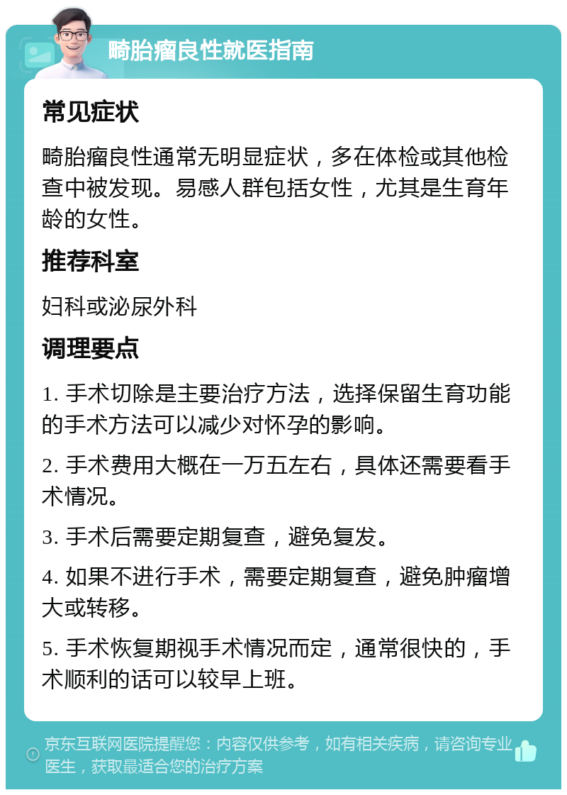 畸胎瘤良性就医指南 常见症状 畸胎瘤良性通常无明显症状，多在体检或其他检查中被发现。易感人群包括女性，尤其是生育年龄的女性。 推荐科室 妇科或泌尿外科 调理要点 1. 手术切除是主要治疗方法，选择保留生育功能的手术方法可以减少对怀孕的影响。 2. 手术费用大概在一万五左右，具体还需要看手术情况。 3. 手术后需要定期复查，避免复发。 4. 如果不进行手术，需要定期复查，避免肿瘤增大或转移。 5. 手术恢复期视手术情况而定，通常很快的，手术顺利的话可以较早上班。