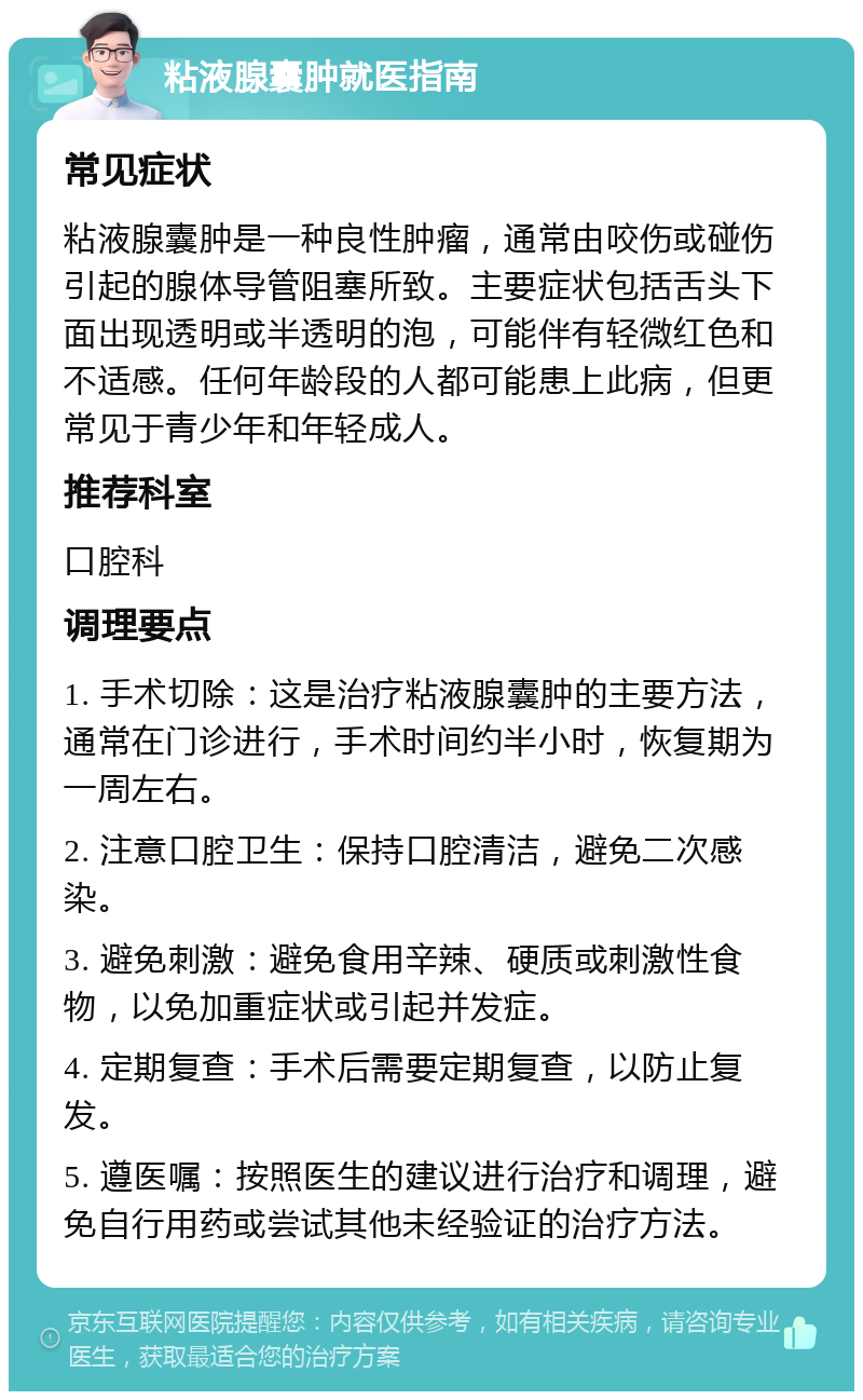 粘液腺囊肿就医指南 常见症状 粘液腺囊肿是一种良性肿瘤，通常由咬伤或碰伤引起的腺体导管阻塞所致。主要症状包括舌头下面出现透明或半透明的泡，可能伴有轻微红色和不适感。任何年龄段的人都可能患上此病，但更常见于青少年和年轻成人。 推荐科室 口腔科 调理要点 1. 手术切除：这是治疗粘液腺囊肿的主要方法，通常在门诊进行，手术时间约半小时，恢复期为一周左右。 2. 注意口腔卫生：保持口腔清洁，避免二次感染。 3. 避免刺激：避免食用辛辣、硬质或刺激性食物，以免加重症状或引起并发症。 4. 定期复查：手术后需要定期复查，以防止复发。 5. 遵医嘱：按照医生的建议进行治疗和调理，避免自行用药或尝试其他未经验证的治疗方法。