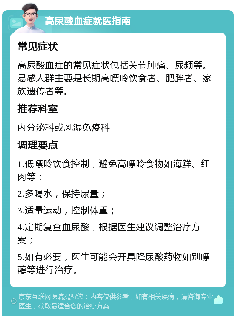 高尿酸血症就医指南 常见症状 高尿酸血症的常见症状包括关节肿痛、尿频等。易感人群主要是长期高嘌呤饮食者、肥胖者、家族遗传者等。 推荐科室 内分泌科或风湿免疫科 调理要点 1.低嘌呤饮食控制，避免高嘌呤食物如海鲜、红肉等； 2.多喝水，保持尿量； 3.适量运动，控制体重； 4.定期复查血尿酸，根据医生建议调整治疗方案； 5.如有必要，医生可能会开具降尿酸药物如别嘌醇等进行治疗。