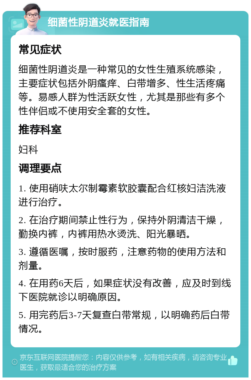 细菌性阴道炎就医指南 常见症状 细菌性阴道炎是一种常见的女性生殖系统感染，主要症状包括外阴瘙痒、白带增多、性生活疼痛等。易感人群为性活跃女性，尤其是那些有多个性伴侣或不使用安全套的女性。 推荐科室 妇科 调理要点 1. 使用硝呋太尔制霉素软胶囊配合红核妇洁洗液进行治疗。 2. 在治疗期间禁止性行为，保持外阴清洁干燥，勤换内裤，内裤用热水烫洗、阳光暴晒。 3. 遵循医嘱，按时服药，注意药物的使用方法和剂量。 4. 在用药6天后，如果症状没有改善，应及时到线下医院就诊以明确原因。 5. 用完药后3-7天复查白带常规，以明确药后白带情况。