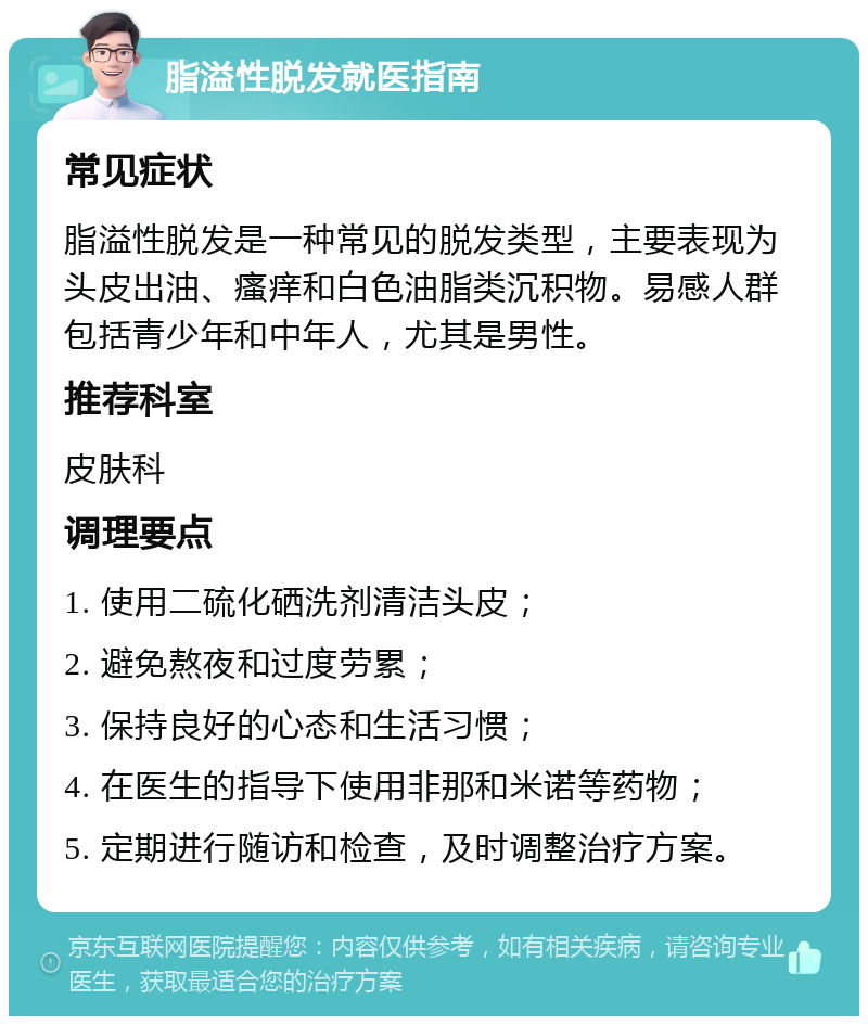 脂溢性脱发就医指南 常见症状 脂溢性脱发是一种常见的脱发类型，主要表现为头皮出油、瘙痒和白色油脂类沉积物。易感人群包括青少年和中年人，尤其是男性。 推荐科室 皮肤科 调理要点 1. 使用二硫化硒洗剂清洁头皮； 2. 避免熬夜和过度劳累； 3. 保持良好的心态和生活习惯； 4. 在医生的指导下使用非那和米诺等药物； 5. 定期进行随访和检查，及时调整治疗方案。