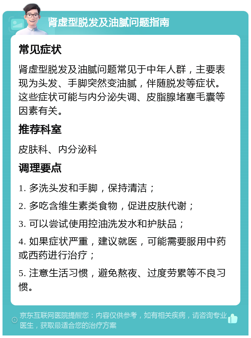 肾虚型脱发及油腻问题指南 常见症状 肾虚型脱发及油腻问题常见于中年人群，主要表现为头发、手脚突然变油腻，伴随脱发等症状。这些症状可能与内分泌失调、皮脂腺堵塞毛囊等因素有关。 推荐科室 皮肤科、内分泌科 调理要点 1. 多洗头发和手脚，保持清洁； 2. 多吃含维生素类食物，促进皮肤代谢； 3. 可以尝试使用控油洗发水和护肤品； 4. 如果症状严重，建议就医，可能需要服用中药或西药进行治疗； 5. 注意生活习惯，避免熬夜、过度劳累等不良习惯。