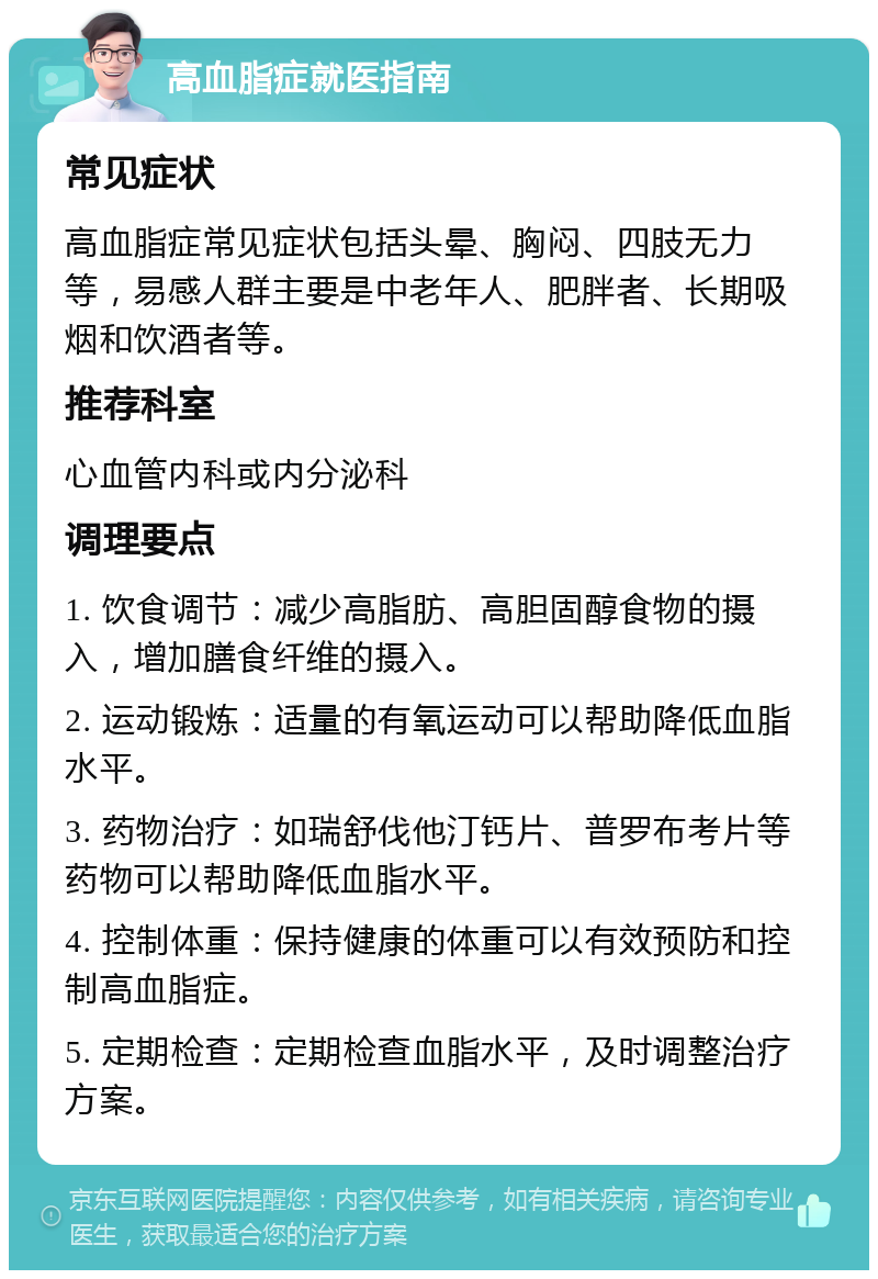 高血脂症就医指南 常见症状 高血脂症常见症状包括头晕、胸闷、四肢无力等，易感人群主要是中老年人、肥胖者、长期吸烟和饮酒者等。 推荐科室 心血管内科或内分泌科 调理要点 1. 饮食调节：减少高脂肪、高胆固醇食物的摄入，增加膳食纤维的摄入。 2. 运动锻炼：适量的有氧运动可以帮助降低血脂水平。 3. 药物治疗：如瑞舒伐他汀钙片、普罗布考片等药物可以帮助降低血脂水平。 4. 控制体重：保持健康的体重可以有效预防和控制高血脂症。 5. 定期检查：定期检查血脂水平，及时调整治疗方案。