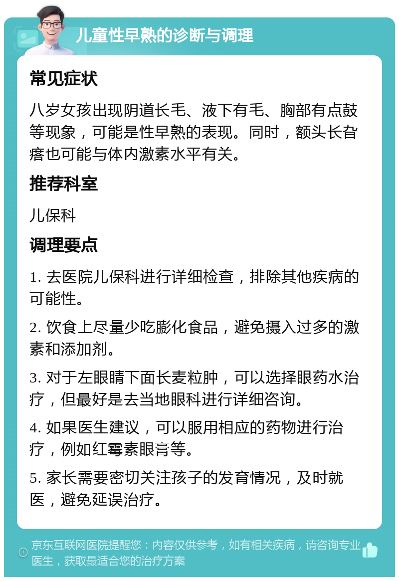 儿童性早熟的诊断与调理 常见症状 八岁女孩出现阴道长毛、液下有毛、胸部有点鼓等现象，可能是性早熟的表现。同时，额头长旮瘩也可能与体内激素水平有关。 推荐科室 儿保科 调理要点 1. 去医院儿保科进行详细检查，排除其他疾病的可能性。 2. 饮食上尽量少吃膨化食品，避免摄入过多的激素和添加剂。 3. 对于左眼睛下面长麦粒肿，可以选择眼药水治疗，但最好是去当地眼科进行详细咨询。 4. 如果医生建议，可以服用相应的药物进行治疗，例如红霉素眼膏等。 5. 家长需要密切关注孩子的发育情况，及时就医，避免延误治疗。