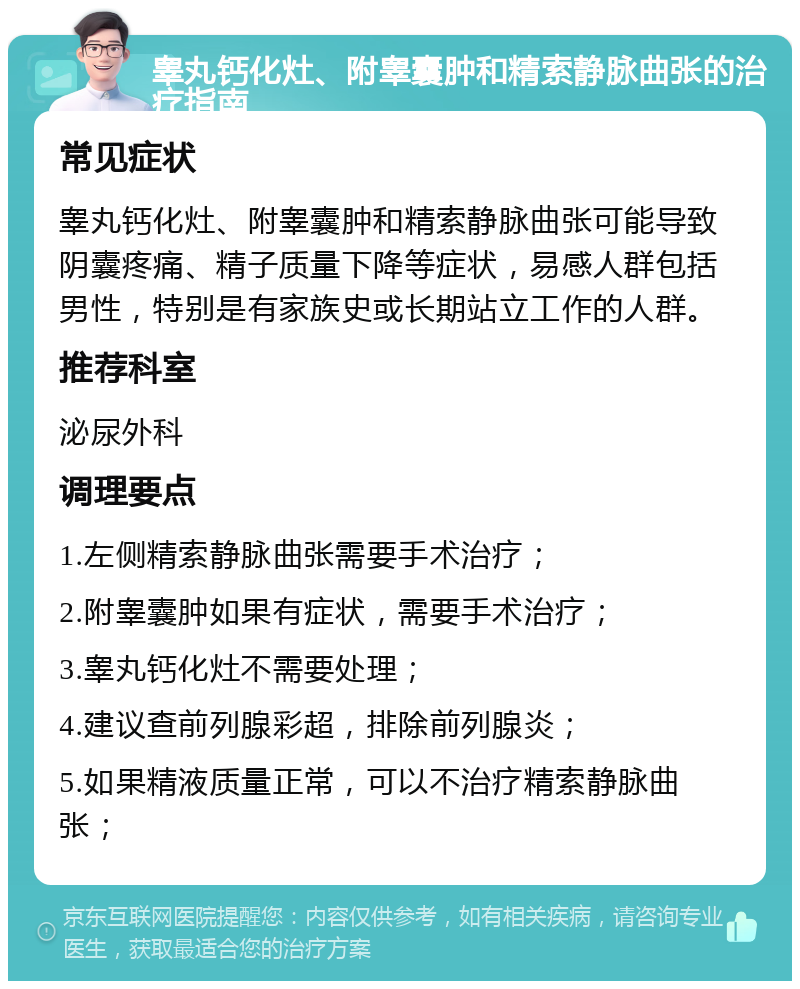 睾丸钙化灶、附睾囊肿和精索静脉曲张的治疗指南 常见症状 睾丸钙化灶、附睾囊肿和精索静脉曲张可能导致阴囊疼痛、精子质量下降等症状，易感人群包括男性，特别是有家族史或长期站立工作的人群。 推荐科室 泌尿外科 调理要点 1.左侧精索静脉曲张需要手术治疗； 2.附睾囊肿如果有症状，需要手术治疗； 3.睾丸钙化灶不需要处理； 4.建议查前列腺彩超，排除前列腺炎； 5.如果精液质量正常，可以不治疗精索静脉曲张；