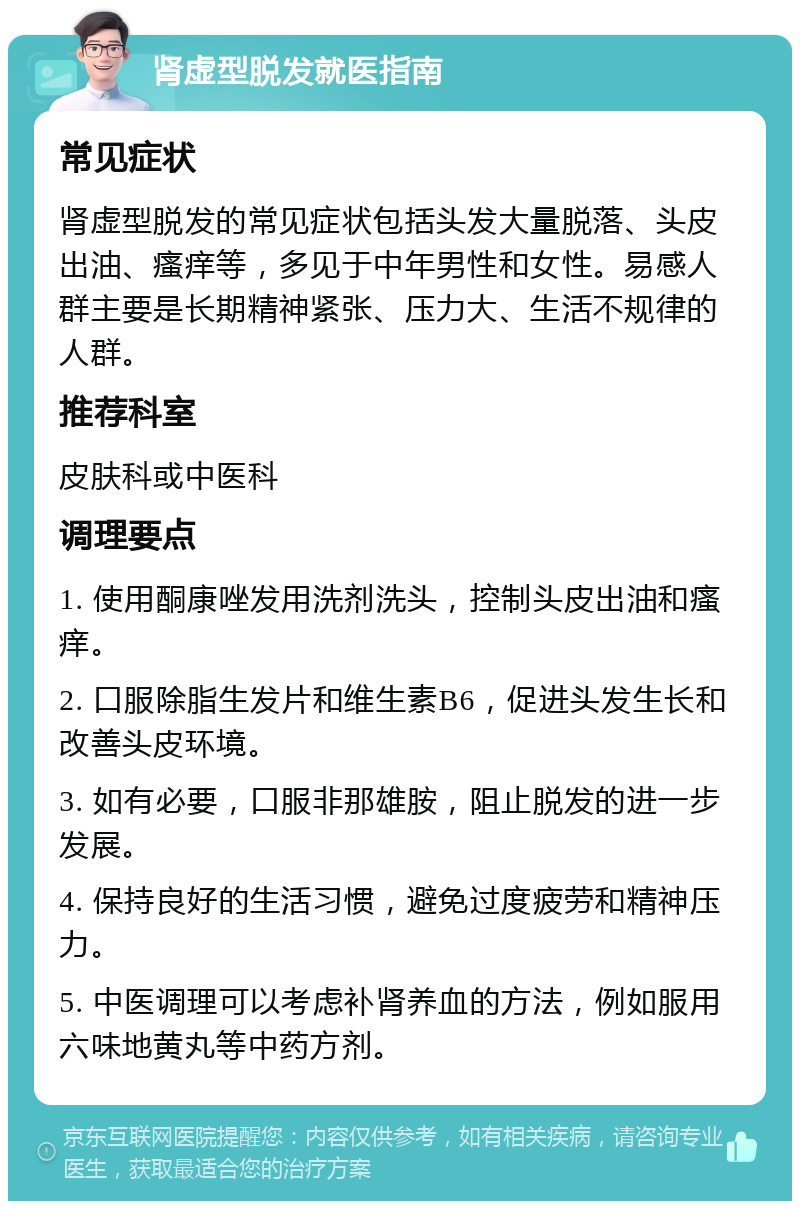 肾虚型脱发就医指南 常见症状 肾虚型脱发的常见症状包括头发大量脱落、头皮出油、瘙痒等，多见于中年男性和女性。易感人群主要是长期精神紧张、压力大、生活不规律的人群。 推荐科室 皮肤科或中医科 调理要点 1. 使用酮康唑发用洗剂洗头，控制头皮出油和瘙痒。 2. 口服除脂生发片和维生素B6，促进头发生长和改善头皮环境。 3. 如有必要，口服非那雄胺，阻止脱发的进一步发展。 4. 保持良好的生活习惯，避免过度疲劳和精神压力。 5. 中医调理可以考虑补肾养血的方法，例如服用六味地黄丸等中药方剂。