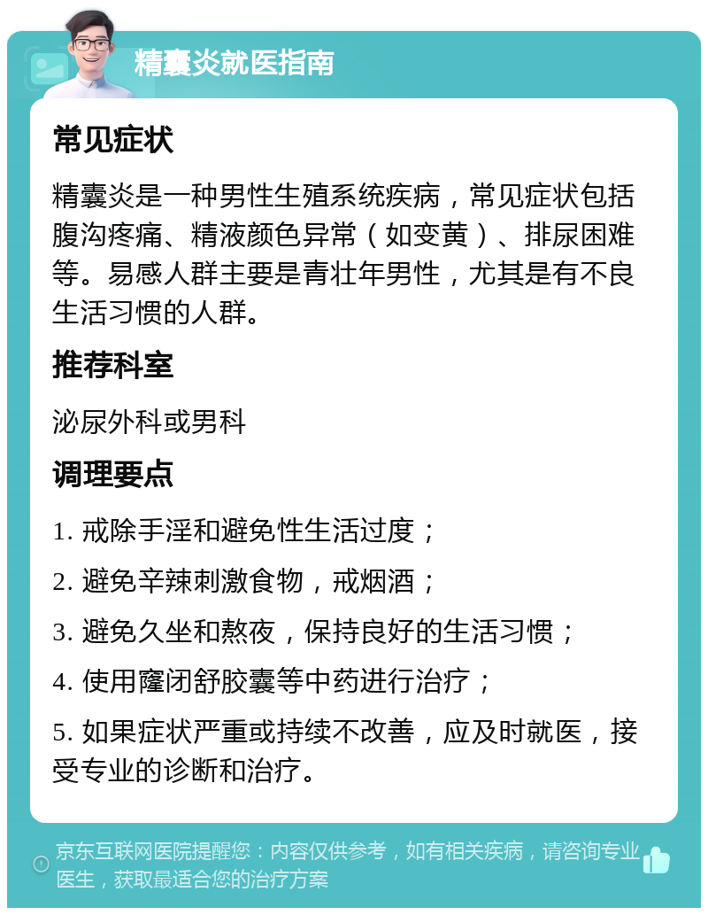 精囊炎就医指南 常见症状 精囊炎是一种男性生殖系统疾病，常见症状包括腹沟疼痛、精液颜色异常（如变黄）、排尿困难等。易感人群主要是青壮年男性，尤其是有不良生活习惯的人群。 推荐科室 泌尿外科或男科 调理要点 1. 戒除手淫和避免性生活过度； 2. 避免辛辣刺激食物，戒烟酒； 3. 避免久坐和熬夜，保持良好的生活习惯； 4. 使用窿闭舒胶囊等中药进行治疗； 5. 如果症状严重或持续不改善，应及时就医，接受专业的诊断和治疗。