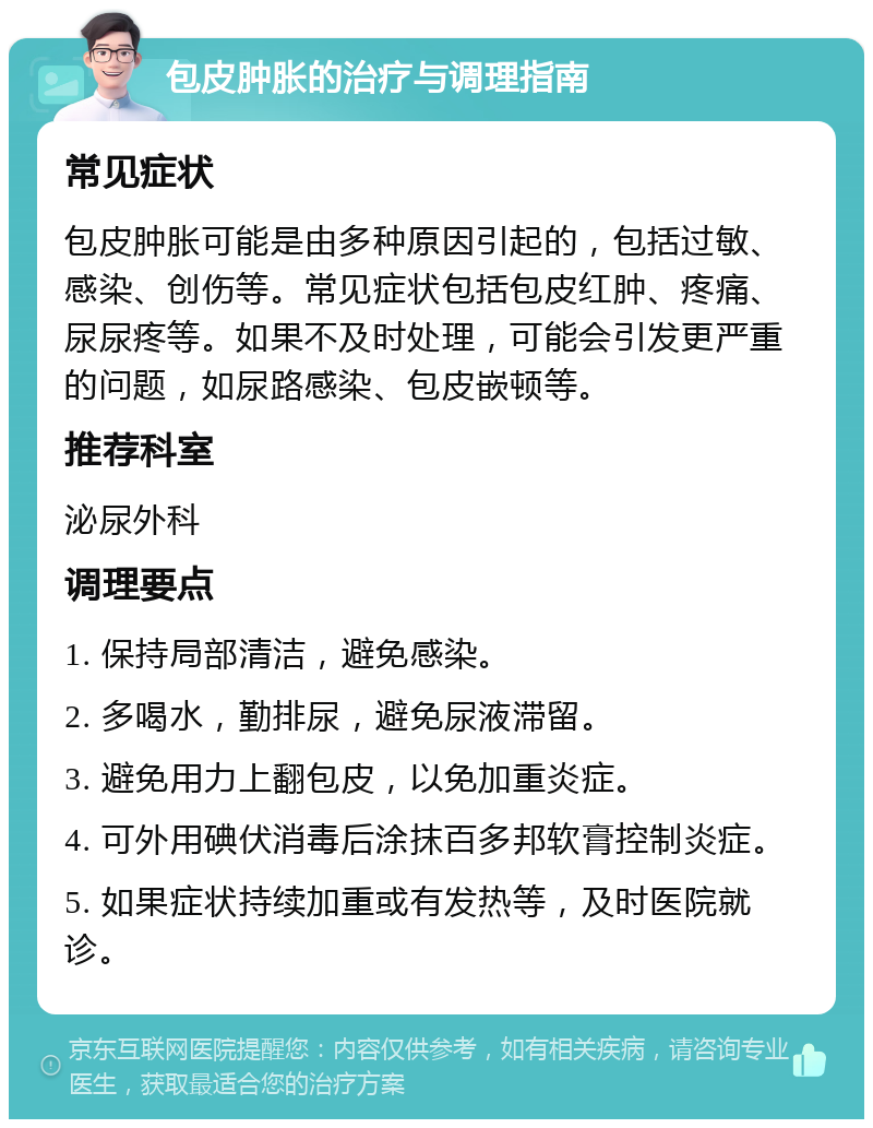 包皮肿胀的治疗与调理指南 常见症状 包皮肿胀可能是由多种原因引起的，包括过敏、感染、创伤等。常见症状包括包皮红肿、疼痛、尿尿疼等。如果不及时处理，可能会引发更严重的问题，如尿路感染、包皮嵌顿等。 推荐科室 泌尿外科 调理要点 1. 保持局部清洁，避免感染。 2. 多喝水，勤排尿，避免尿液滞留。 3. 避免用力上翻包皮，以免加重炎症。 4. 可外用碘伏消毒后涂抹百多邦软膏控制炎症。 5. 如果症状持续加重或有发热等，及时医院就诊。