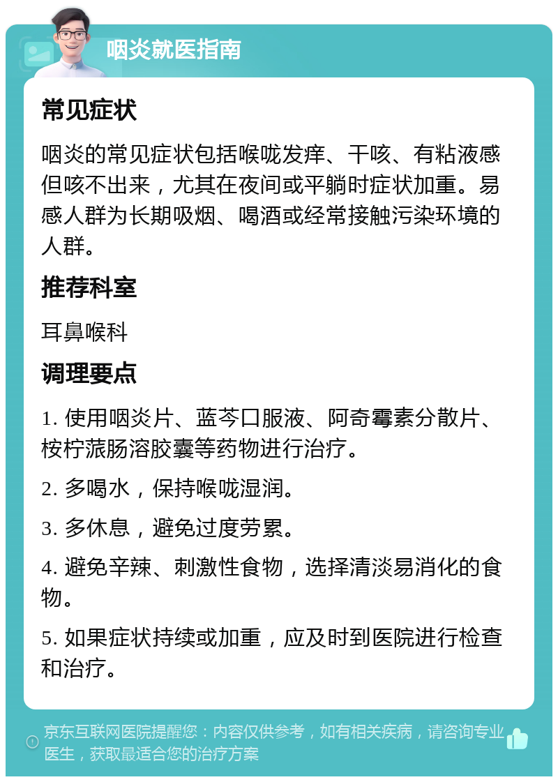 咽炎就医指南 常见症状 咽炎的常见症状包括喉咙发痒、干咳、有粘液感但咳不出来，尤其在夜间或平躺时症状加重。易感人群为长期吸烟、喝酒或经常接触污染环境的人群。 推荐科室 耳鼻喉科 调理要点 1. 使用咽炎片、蓝芩口服液、阿奇霉素分散片、桉柠蒎肠溶胶囊等药物进行治疗。 2. 多喝水，保持喉咙湿润。 3. 多休息，避免过度劳累。 4. 避免辛辣、刺激性食物，选择清淡易消化的食物。 5. 如果症状持续或加重，应及时到医院进行检查和治疗。