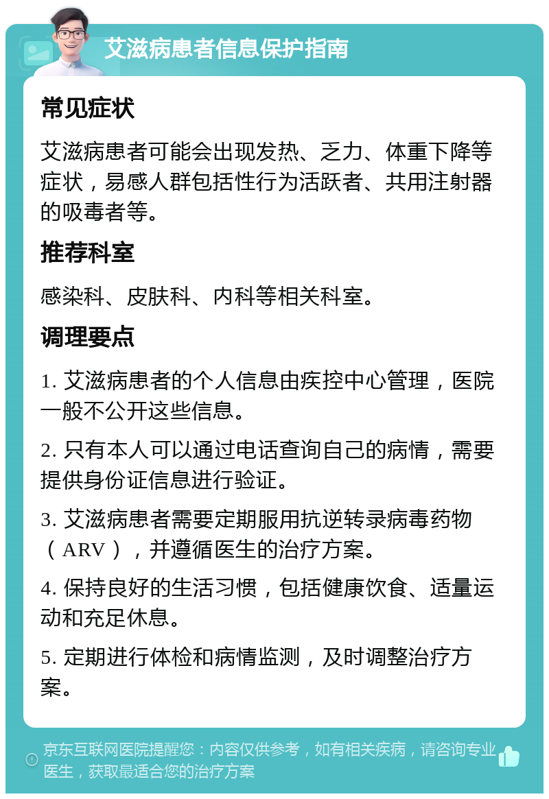 艾滋病患者信息保护指南 常见症状 艾滋病患者可能会出现发热、乏力、体重下降等症状，易感人群包括性行为活跃者、共用注射器的吸毒者等。 推荐科室 感染科、皮肤科、内科等相关科室。 调理要点 1. 艾滋病患者的个人信息由疾控中心管理，医院一般不公开这些信息。 2. 只有本人可以通过电话查询自己的病情，需要提供身份证信息进行验证。 3. 艾滋病患者需要定期服用抗逆转录病毒药物（ARV），并遵循医生的治疗方案。 4. 保持良好的生活习惯，包括健康饮食、适量运动和充足休息。 5. 定期进行体检和病情监测，及时调整治疗方案。