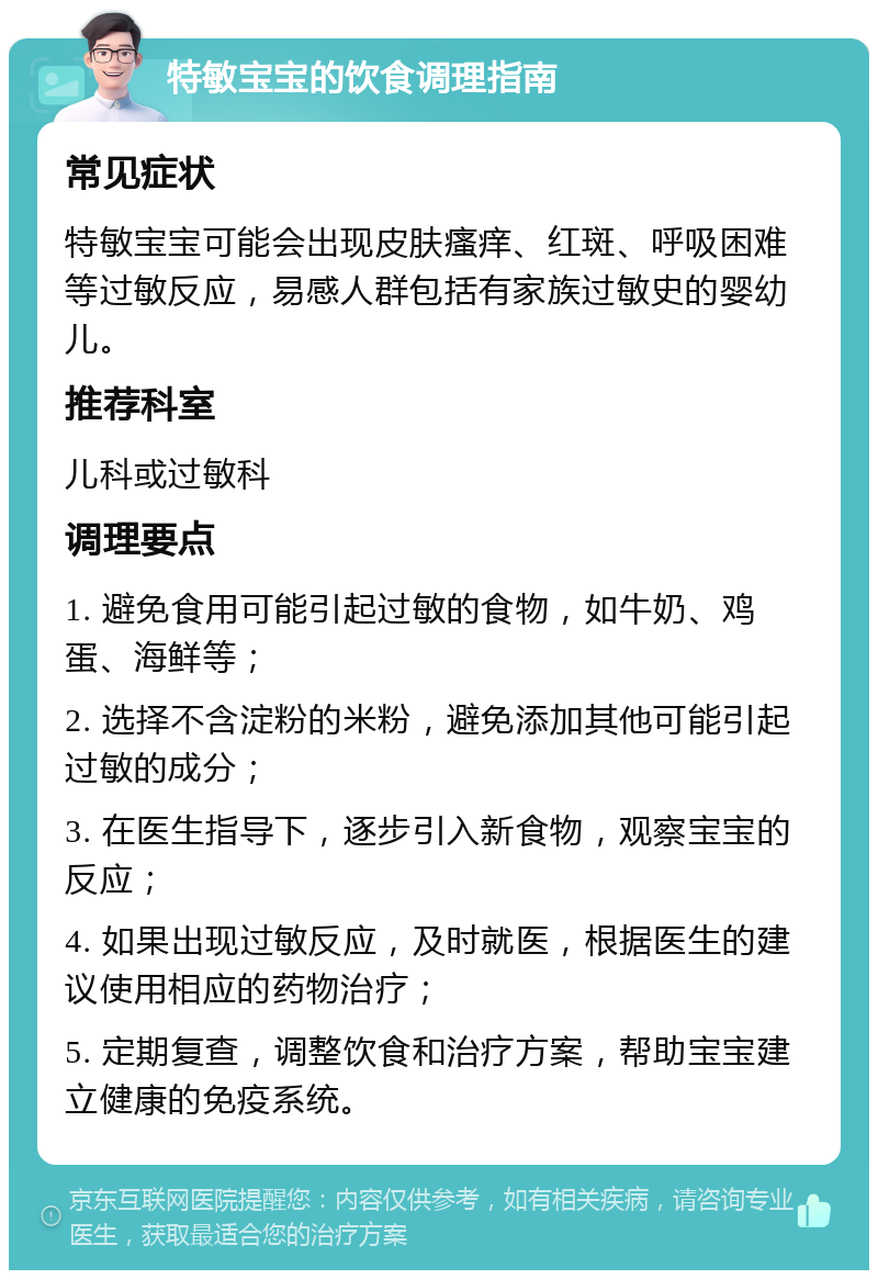 特敏宝宝的饮食调理指南 常见症状 特敏宝宝可能会出现皮肤瘙痒、红斑、呼吸困难等过敏反应，易感人群包括有家族过敏史的婴幼儿。 推荐科室 儿科或过敏科 调理要点 1. 避免食用可能引起过敏的食物，如牛奶、鸡蛋、海鲜等； 2. 选择不含淀粉的米粉，避免添加其他可能引起过敏的成分； 3. 在医生指导下，逐步引入新食物，观察宝宝的反应； 4. 如果出现过敏反应，及时就医，根据医生的建议使用相应的药物治疗； 5. 定期复查，调整饮食和治疗方案，帮助宝宝建立健康的免疫系统。