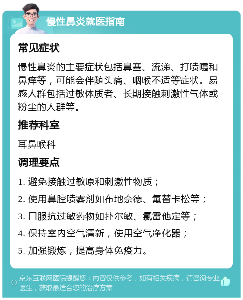 慢性鼻炎就医指南 常见症状 慢性鼻炎的主要症状包括鼻塞、流涕、打喷嚏和鼻痒等，可能会伴随头痛、咽喉不适等症状。易感人群包括过敏体质者、长期接触刺激性气体或粉尘的人群等。 推荐科室 耳鼻喉科 调理要点 1. 避免接触过敏原和刺激性物质； 2. 使用鼻腔喷雾剂如布地奈德、氟替卡松等； 3. 口服抗过敏药物如扑尔敏、氯雷他定等； 4. 保持室内空气清新，使用空气净化器； 5. 加强锻炼，提高身体免疫力。