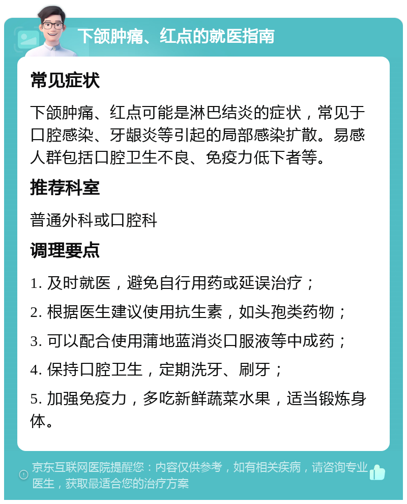 下颌肿痛、红点的就医指南 常见症状 下颌肿痛、红点可能是淋巴结炎的症状，常见于口腔感染、牙龈炎等引起的局部感染扩散。易感人群包括口腔卫生不良、免疫力低下者等。 推荐科室 普通外科或口腔科 调理要点 1. 及时就医，避免自行用药或延误治疗； 2. 根据医生建议使用抗生素，如头孢类药物； 3. 可以配合使用蒲地蓝消炎口服液等中成药； 4. 保持口腔卫生，定期洗牙、刷牙； 5. 加强免疫力，多吃新鲜蔬菜水果，适当锻炼身体。