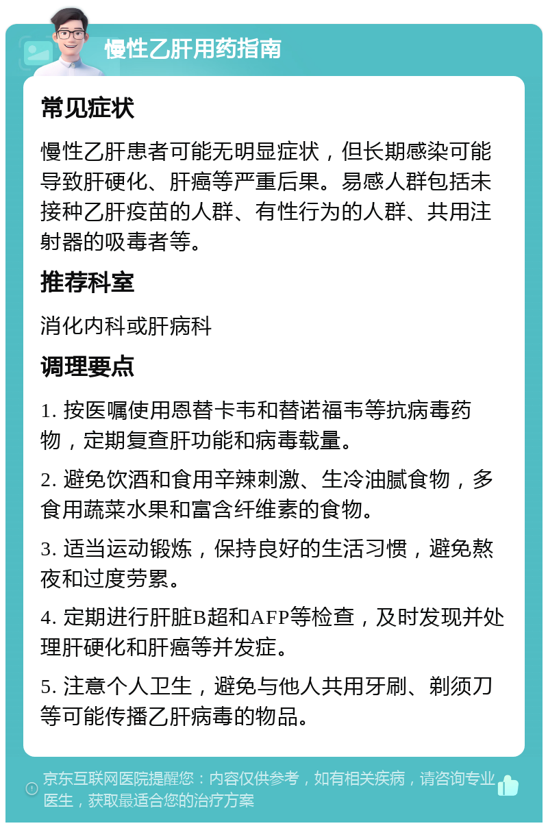 慢性乙肝用药指南 常见症状 慢性乙肝患者可能无明显症状，但长期感染可能导致肝硬化、肝癌等严重后果。易感人群包括未接种乙肝疫苗的人群、有性行为的人群、共用注射器的吸毒者等。 推荐科室 消化内科或肝病科 调理要点 1. 按医嘱使用恩替卡韦和替诺福韦等抗病毒药物，定期复查肝功能和病毒载量。 2. 避免饮酒和食用辛辣刺激、生冷油腻食物，多食用蔬菜水果和富含纤维素的食物。 3. 适当运动锻炼，保持良好的生活习惯，避免熬夜和过度劳累。 4. 定期进行肝脏B超和AFP等检查，及时发现并处理肝硬化和肝癌等并发症。 5. 注意个人卫生，避免与他人共用牙刷、剃须刀等可能传播乙肝病毒的物品。